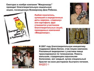 Ежегодно в ноябре компания "Макдоналдс" проводит благотворительную социальную акцию, посвященную Всемирному Дню Ребенка.   Любой посетитель, купивший в определенные даты варежки, «ладошку» или картофель фри становится участником благотворительных акций, проводимых компанией «Макдоналдс».  В 2007 году благотворительную инициативу поддержал Дима Билан, став лицом кампании. Рекламный видеоролик с участием певца транслировался по телеканалам. Помочь малышам, страдающим серьезными болезнями, мог каждый, купив специальный браслет во всех ресторанах быстрого питания.   ВИДЕО 1 