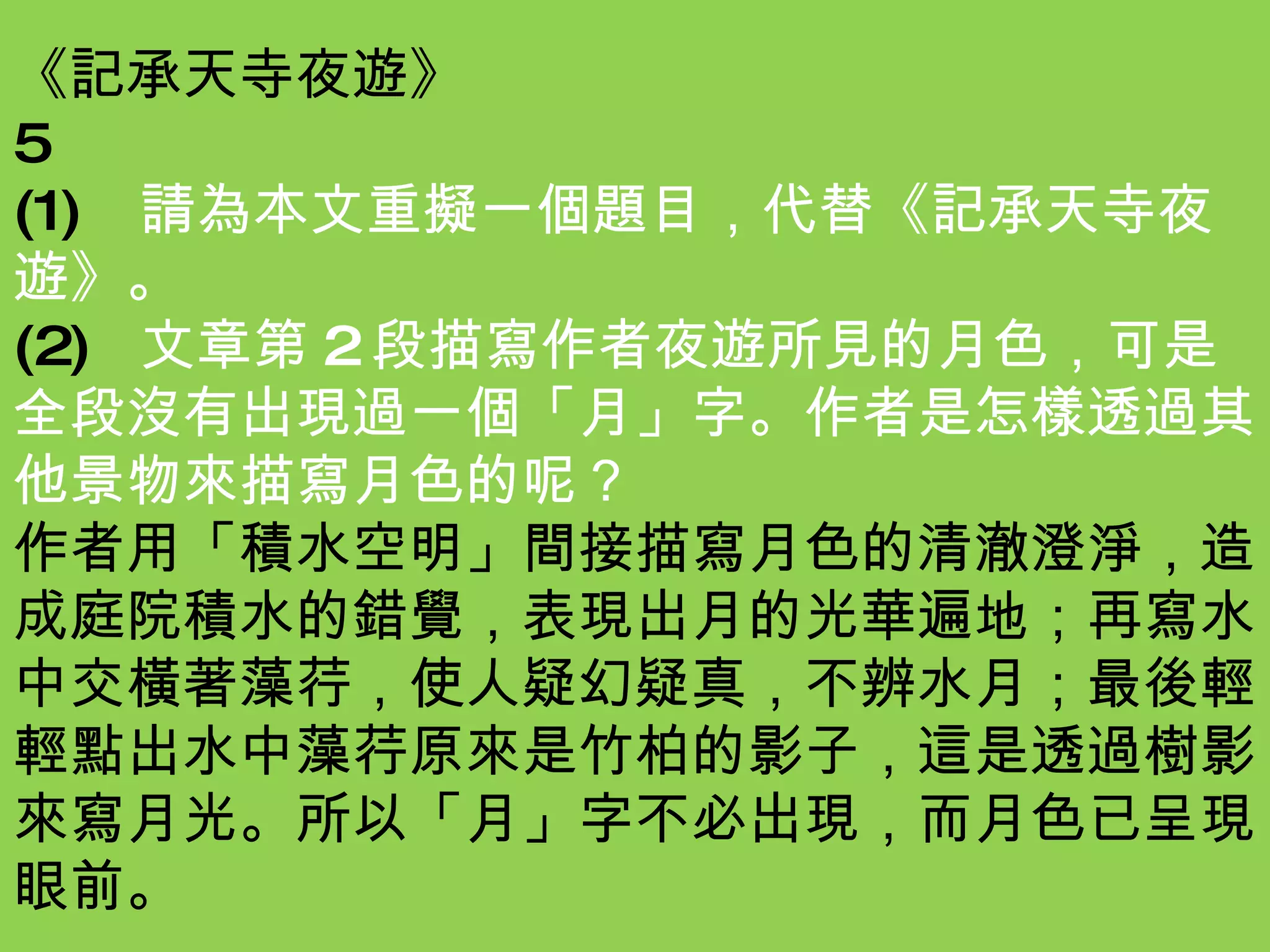 《記承天寺夜遊》 5 (1) 請為本文重擬一個題目，代替《記承天寺夜遊》。 (2) 文章第 2 段描寫作者夜遊所見的月色，可是全段沒有出現過一個「月」字。作者是怎樣透過其他景物來描寫月色的呢？ 作者用「積水空明」間接描寫月色的清澈澄淨，造成庭院積水的錯覺，表現出月的光華遍地；再寫水中交橫著藻荇，使人疑幻疑真，不辨水月；最後輕輕點出水中藻荇原來是竹柏的影子，這是透過樹影來寫月光。所以「月」字不必出現，而月色已呈現眼前。 