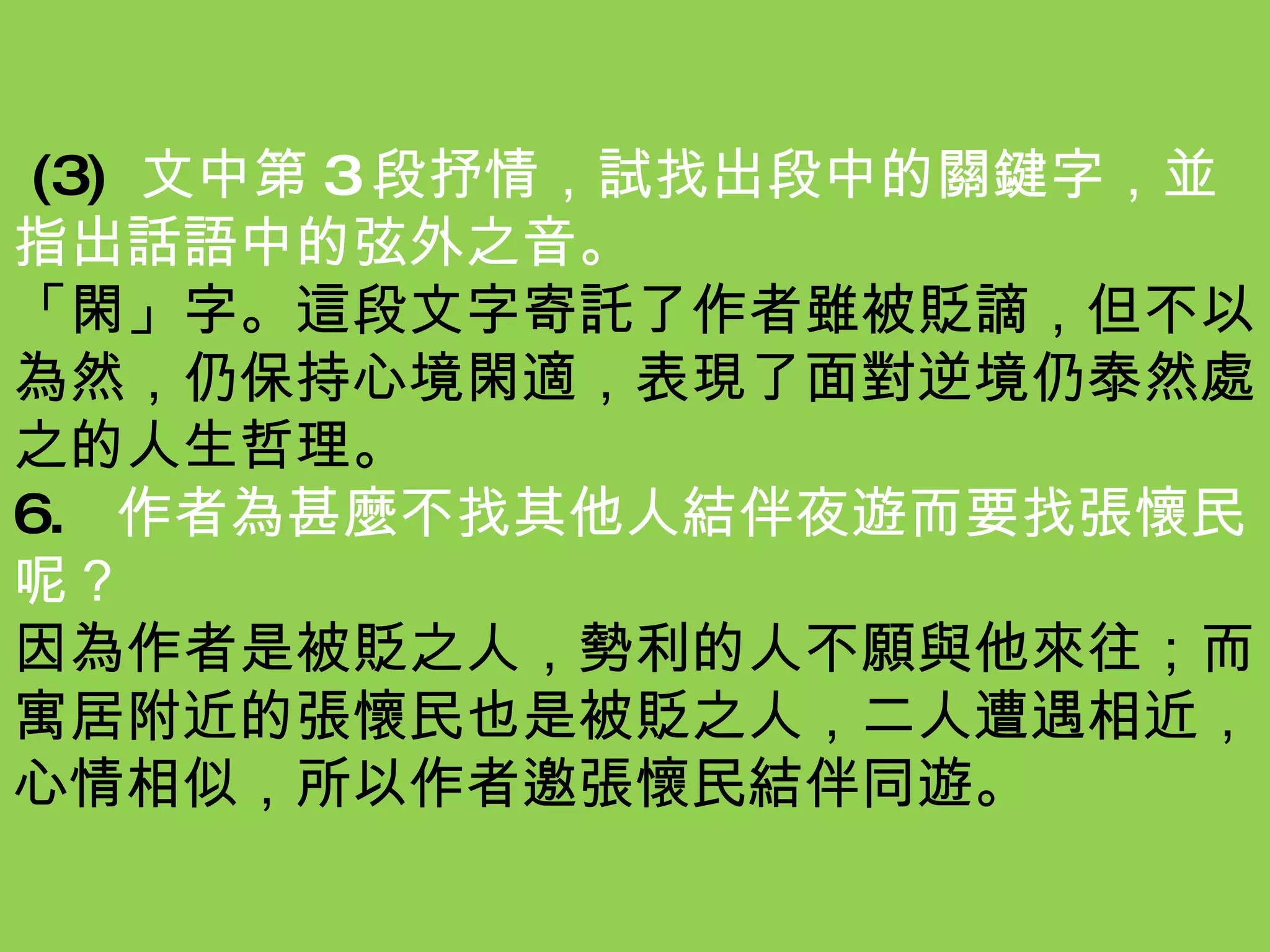 (3) 文中第 3 段抒情，試找出段中的關鍵字，並指出話語中的弦外之音。 「閑」字。這段文字寄託了作者雖被貶謫，但不以為然，仍保持心境閑適，表現了面對逆境仍泰然處之的人生哲理。 6.  作者為甚麼不找其他人結伴夜遊而要找張懷民呢？ 因為作者是被貶之人，勢利的人不願與他來往；而寓居附近的張懷民也是被貶之人，二人遭遇相近，心情相似，所以作者邀張懷民結伴同遊。 