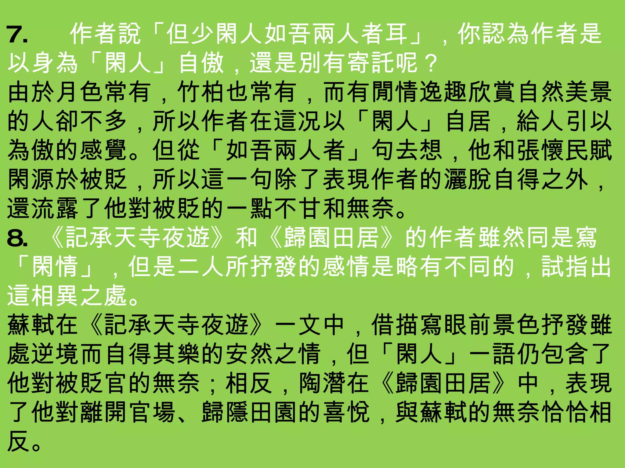 7.  作者說「但少閑人如吾兩人者耳」，你認為作者是以身為「閑人」自傲，還是別有寄託呢？ 由於月色常有，竹柏也常有，而有閒情逸趣欣賞自然美景的人卻不多，所以作者在這况以「閑人」自居，給人引以為傲的感覺。但從「如吾兩人者」句去想，他和張懷民賦閑源於被貶，所以這一句除了表現作者的灑脫自得之外，還流露了他對被貶的一點不甘和無奈。 8.  《記承天寺夜遊》和《歸園田居》的作者雖然同是寫「閑情」，但是二人所抒發的感情是略有不同的，試指出這相異之處。 蘇軾在《記承天寺夜遊》一文中，借描寫眼前景色抒發雖處逆境而自得其樂的安然之情，但「閑人」一語仍包含了他對被貶官的無奈；相反，陶潛在《歸園田居》中，表現了他對離開官場、歸隱田園的喜悅，與蘇軾的無奈恰恰相反。 