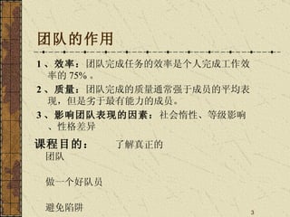 团队的作用 1 、效率： 团队完成任务的效率是个人完成工作效率的 75% 。 2 、质量： 团队完成的质量通常强于成员的平均表现，但是劣于最有能力的成员。 3 、影响团队表现的因素： 社会惰性、等级影响、性格差异 课程目的：  了解真正的团队 做一个好队员 避免陷阱 