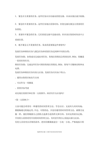1． 紧急并且重要的任务。这些任务应具有最高的优先级，应该从现在就开始做。


2． 紧急但不重要的任务。这些任务现在需要时间，但优先级比紧急且重要的任

务要低。

3． 重要但不紧急的任务。它们的优先级不是最高的，但应该在你的时间表中占

重要位置。

4． 既不紧急又不重要的任务。你真的需要做这些事情吗？


发展任务和维持任务与紧急任务和重要任务是两种不同的分类：

发展任务指：如果成功完成此项任务，你现在的情况会得到改善。例如，你搬进
一套更好的住房。
维持任务指：完成这些任务可维持你现在的情况。例如，你每个月缴纳房租和水
电费。
发展任务和维持任务有很大区别，发展任务具有如下特点：

。通常由你的目标衍生出来

。可以作为一项挑战

。需要多加考虑

对比现在的排序和在第一天的排序，两者有什么区别吗？


<第一天的例子>


大家可能会希望有一种通用的时间管理方法，学会以后，无论何人何时何地，
都能畅通无阻地运用。不过，可惜的是，并没有通用的时间管理方法，就像买衣
服一样，我们得根据自己的特点选择合适的样式和尽码，有时还得量身定做，
不同的人需要采用不同的时间管理方法，有时甚至得自己创造出新方法来。
有的人喜欢列出详细的清单，把时间精确地划分一小块一小块，严格地按日程



            Ehr99 网站 HR 工具箱中的内容仅供参考使用
 