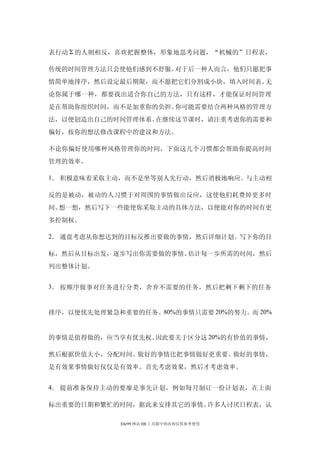 表行动 Σ 的人则相反，喜欢把握整体，形象地思考问题，“机械的”日程表，

传统的时间管理方法只会使他们感到不舒服。对于后一种人而言，他们只愿把事
情简单地排序，然后设定最后期限，而不愿把它们分割成小块，填入时间表。无
论你属于哪一种，都要找出适合你自己的方法，只有这样，才能保证时间管理
是在帮助你组织时间，而不是加重你的负担。你可能需要结合两种风格的管理方
法，以便创造出自己的时间管理体系。在继续这节课时，请注重考虑你的需要和
偏好，按你的想法修改课程中的建议和方法。

不论你偏好使用哪种风格管理你的时间，下面这几个习惯都会帮助你提高时间
管理的效率。

1． 积极意味着采取主动，而不是坐等别人先行动，然后消极地响应。与主动相

反的是被动，被动的人习惯于对周围的事情做出反应，这使他们耗费掉更多时
间。想一想，然后写下一些能使你采取主动的具体方法，以便能对你的时间有更
多控制权。

2． 通盘考虑从你想达到的目标反推出要做的事情，然后详细计划。写下你的目

标，然后从目标出发，逐步写出你需要做的事情。估计每一步所需的时间，然后
列出整体计划。


3． 按顺序做事对任务进行分类，舍弃不需要的任务，然后把剩下剩下的任务


排序，以便优先处理紧急和重要的任务。80%的事情只需要 20%的努力。而 20%


的事情是值得做的，应当享有优先权。因此要关于区分这 20%的有价值的事情，

然后根据价值大小，分配时间。做好的事情比把事情做好更重要。做好的事情，
是有效果事情做好仅仅是有效率。首先考虑效果，然后才考虑效率。


4． 提前准备保持主动的要廖是事先计划，例如每月制订一份计划表，在上面

标出重要的日期和繁忙的时间，据此来安排其它的事情。许多人讨厌日程表，认

            Ehr99 网站 HR 工具箱中的内容仅供参考使用
 