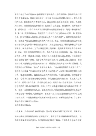 为它们夺走了自己的自由。按日程表行事的确会一定的灵活性，但如果主为日程
表把人变成奴隶，那就大错特错了，这种源于对自由的误解。事实上，有几种不
同的自由。如果混淆两种类型的自由，就会出现上面所说的误解。首先，人们提
到自由时，往往指的是选择的自由。我们按自己的意愿，做这件事，而不做那件
事。反过来讲，一个自由的人不会被迫做出违背意愿的事情。这是一种消极的自
由。第二种 是重要的自由，是实现自己、控制自己行为的自由。它是一种 积极的
自由，因为它通向人的目标。它可以表达为“自由的意愿”，这是更加高级的自
由，也就是“成为自己想要成为的人”的自由。不过，如果只是肤浅的这种自由，
很可能会认为它和第一种自由是想到垢，甚至无自由可言。导致这种想法产生的
原因是，现实生活中，为了实现更美好大的目标，我们常常需要放弃当前的欲
望。例如，在阳光明媚的星期天上午，你也许很想出去好好地玩一场，不去参加
培训班 。从第一种意义上来说，你然可以自由选是否出去玩。但是，不上课很可
能会导致你考试不合格，或者学不到该学的东西。学习能使人更大的自由，新知
识可以使人更好的完成信息处理的目标。所说的这些是为了开阔我们的视野。我
们不要把自己限制在“自由”狭窄的定义内：“自由就是想做什么就做什么”。
而应把自由看成“完成自己设定的人生目标的能力”。如果不约束和控制自己的
行为，使之符合目标，我们就无法达到人生的目标。下是因为如此，日程表非常
重要：它使我们能有计划地运用时间，以达到自己最终的目的，实现更高层次
的自由。要写一份日程表，没有固定的方式，只需产物一些基本原则。在开始前，
找到合适的工龄。你要以使用一张纸、日程计划簿或计算机来记录你的日程表。首
先，你把一天的时间分为几块，如上班的时间、吃饭的时间、睡觉的时间。然后再
具体划分每一块时间。写日程表时，要现实一点。日程表是帮助你安排时间、达到
目标的工具。不要把日程表写成做不到的愿望列表，那样只会使你被 自己不切
实际的计划失败并失去信心。
灵活地执行日程表。


一般来说，只将时间的 50%计划好，其中的 50%应当属于灵活时间，用来应对

各种打扰和无法预期的事情。实际执行时，事情总会发生这样或那样的变化，使
你不得不偏离定好的计划，如果时间表定得过于精确，反面会失去机动性和实


            Ehr99 网站 HR 工具箱中的内容仅供参考使用
 