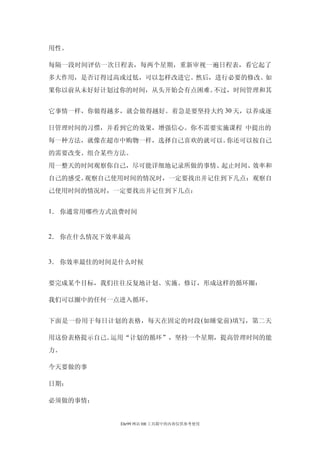 用性。

每隔一段时间评估一次日程表，每两个星期，重新审视一遍日程表，看它起了
多大作用，是否订得过高或过低，可以怎样改进它。然后，进行必要的修改。如
果你以前从未好好计划过你的时间，从头开始会有点困难。不过，时间管理和其


它事情一样，你做得越多，就会做得越好。着急是要坚持大约 30 天，以养成逐

日管理时间的习惯，并看到它的效果，增强信心。你不需要实施课程 中提出的
每一种方法，就像在超市中购物一样，选择自己喜欢的就可以。你还可以按自己
的需要改变、组合某些方法。
用一整天的时间观察你自己，尽可能详细地记录所做的事情、起止时间、效率和
自己的感受。观察自己使用时间的情况时，一定要找出并记住到下几点：观察自
己使用时间的情况时，一定要找出并记住到下几点：


1． 你通常用哪些方式浪费时间


2． 你在什么情况下效率最高


3． 你效率最佳的时间是什么时候


要完成某个目标，我们往往反复地计划、实施、修订，形成这样的循环圈：

我们可以圈中的任何一点进入循环。


下面是一份用于每日计划的表格，每天在固定的时段 (如睡觉前 )填写，第二天

用这份表格提示自己。运用“计划的循环”，坚持一个星期，提高管理时间的能
力。

今天要做的事

日期：

必须做的事情：


            Ehr99 网站 HR 工具箱中的内容仅供参考使用
 