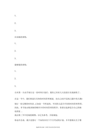 1．


2．


3．


应该做的事情：


1．


2．


3．


能够做的事情：


1．


2．


3．


自从第一天动手制订过一份时间计划后，我们已有好几天没进行实战演练了，


在这一节中，我们将进行具体的时间管理规划，为自己 (而不是练习题中的人物 )

制订一份完整的时间表。正如前一节所说的，不同的人适合不同的时间管理类型，
因此，李节按由粗到细的顺序介绍时间管理的程序，你要以选择适合自己的细
化程度 。
找出第三节中绘制的树图，以它为参考，开始规划。

你也许会说，我只是想订一个如何应付下个月考试的计划，并不想做出关于整


            Ehr99 网站 HR 工具箱中的内容仅供参考使用
 