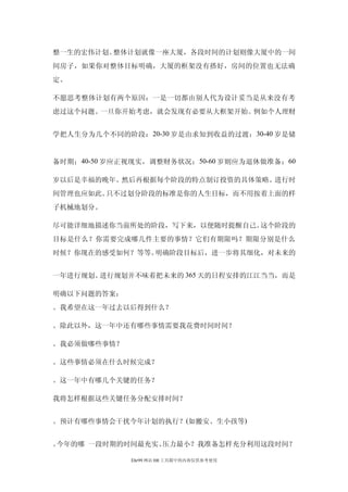 整一生的宏伟计划。整体计划就像一座大厦，各段时间的计划则像大厦中的一间
间房子，如果你对整体目标明确，大厦的框架没有搭好，房间的位置也无法确
定。

不愿思考整体计划有两个原因：一是一切都由别人代为设计妥当是从来没有考
虑过这个问题。一旦你开始考虑，就会发现有必要从大框架开始。例如个人理财


学把人生分为几个不同的阶段： 20-30 岁是由求知到收益的过渡； 30-40 岁是储


备时期；40-50 岁应正视现实，调整财务状况； 50-60 岁则应为退休做准备；60

岁以后是幸福的晚年。然后再根据每个阶段的特点制订投资的具体策略。进行时
间管理也应如此。只不过划分阶段的标准是你的人生目标，而不用按着上面的样
子机械地划分。

尽可能详细地描述你当前所处的阶段，写下来，以便随时提醒自己。这个阶段的
目标是什么？你需要完成哪几件主要的事情？它们有期限吗？期限分别是什么
时候？你现在的感受如何？等等。明确阶段目标后，进一步将其细化，对未来的


一年进行规划。进行规划并不味着把未来的 365 天的日程安排的江江当当，而是

明确以下问题的答案：
。我希望在这一年过去以后得到什么？

。除此以外，这一年中还有哪些事情需要我花费时间时间？

。我必须做哪些事情？

。这些事情必须在什么时候完成？

。这一年中有哪几个关键的任务？

我将怎样根据这些关键任务分配安排时间？


。预计有哪些事情会干扰今年计划的执行？(如搬安、生小孩等)


。今年的哪 一段时期的时间最充实、压力最小？我准备怎样充分利用这段时间？

             Ehr99 网站 HR 工具箱中的内容仅供参考使用
 