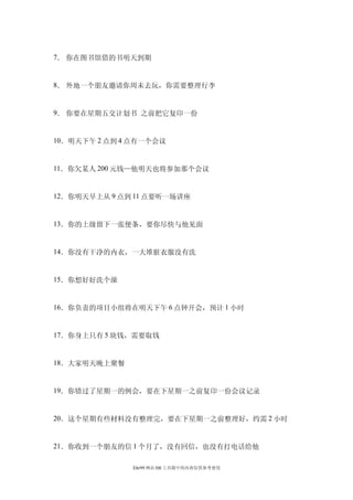 7． 你在图书馆借的书明天到期


8． 外地一个朋友邀请你周未去玩，你需要整理行李


9． 你要在星期五交计划书 之前把它复印一份


10．明天下午 2 点到 4 点有一个会议


11．你欠某人 200 元钱—他明天也将参加那个会议


12．你明天早上从 9 点到 11 点要听一场讲座


13．你的上级留下一张便条，要你尽快与他见面


14．你没有干净的内衣，一大堆脏衣服没有洗


15．你想好好洗个澡


16．你负责的项目小组将在明天下午 6 点钟开会，预计 1 小时


17．你身上只有 5 块钱，需要取钱


18．大家明天晚上聚餐


19．你错过了星期一的例会，要在下星期一之前复印一份会议记录


20．这个星期有些材料没有整理完，要在下星期一之前整理好，约需 2 小时


21．你收到一个朋友的信 1 个月了，没有回信，也没有打电话给他

              Ehr99 网站 HR 工具箱中的内容仅供参考使用
 