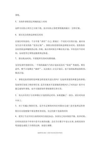 事情。


5． 为每件事情设定明确的赶上时间


这样可以防止项目之互相干扰，也可以防止你把事情拖到最后一分钟才做。


6． 留出充分的休息和娱乐时间


在制订时间表时，千万不要“虐待”自己。要制订一个切实可行的计划，就应该
为生活中真实的你“度身订做”，预留出你需要的休息和娱乐时间，使你保持
良好的状态和愉快的心情。否则，执行的时候会不断打乱计划，不但没有节省时
间，反而使其它事情也脱离预定轨道。

7． 留出机动时间，不要把所有的时间都填满。


为突发事件预留时间。一个填的满满当当的计划表是没有“防震”性能的，稍有
意外，整个计划都会“破碎”，无法执行。订完计划后，按下面的标准逐条检查，
修改计划：


1． 事情是按重要程度和紧急程度依次进行的吗？先处理重要的和紧急的事情，

发展型任务优于维持型任务。是否有根本不需要做的事情列入了时间表？你不可
能完成每件事情，也不可能把每件事情做得尽善尽美。


2． 每天应有用于自省和修订计划的固定时间。如果遗漏了一部分，请在时间表

中补上。

3． 对于有截止期的任务，是否有足够的时间在时限内完成？没有处理过的事

情往往比你想象中要花费更多时间，为它们留下充裕的时间

4． 把用于生活不同方面的时间分别是加总，各部分之间应保持平衡。很多时候，

在时间表的各个单项中看不出来的问题，会在合计数字中显示出来。如果某部分
明显超过或低于合理的比例，请进行调整。


            Ehr99 网站 HR 工具箱中的内容仅供参考使用
 