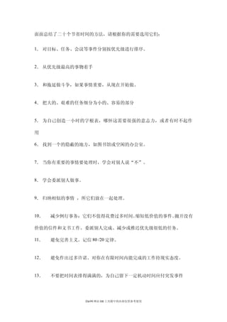 面面总结了二十个节省时间的方法，请根据你的需要选用它们：


1． 对目标、任务、会议等事件分别按优先级进行排序。


2． 从优先级最高的事物着手


3． 和拖延做斗争，如果事情重要，从现在开始做。


4． 把大的、艰难的任务细分为小的、容易的部分


5． 为自己创造一小时的字根表，哪怀这需要很强的意志力，或者有时不起作

用

6． 找到一个的隐蔽的地方，如图书馆或空闲的办公室。


7． 当你有重要的事情要处理时，学会对别人说“不”。


8． 学会委派别人做事。


9． 归纳相似的事情 ，所它们放在一起处理。


10．   减少例行事务：它们不值得花费过多时间。缩短低价值的事件。拋开没有

价值的信件和文书工作。委派别人完成、减少或推迟优先级很低的任务。

11．   避免完善主义。记信 80 /20 定律。


12．   避免作出过多许诺。对你在有限时间内能完成的工作持现实态度。


13．   不要把时间表排得满满的，为自己留下一定机动时间应付突发事件




                Ehr99 网站 HR 工具箱中的内容仅供参考使用
 