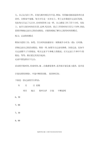 人，自己认为在工作，在别人眼里则完全不是。例如，有的脑功能衰退患者在求
诊时，自称家中宽敞，每天可行走一万步以上，带上记步器进行记录后发现，
实际每天只走了几百步。在时间管理上也一样，自己感觉工作了若干小时，实际
上，也许大部分时间在打贫、走神、吃东西，真正工作的时间只有几十分钟。因此，
需要详细地记录自已的活动情况，才能客观地了解自己使用时间的模式。

练习：记录你的模式


准备合适的工具，如笔、空白时间表(最好以一刻钏或半小时为一段)、订时器，

详细记录自己的活动情况，坚持一周。如果全天记录有困难，分段记录，比如今
天记录整个上午的情况，明天记录下午和晚上的情况，后天记录上午和中午的
情况，等等，然后把它们综合起来。
记录中要包括以下几点：


活动的开始时间、结束时间、 、
             地 自我感觉效率、是否按计划完成 (或者：是否是


计划安排的事情) 、中途中断的次数、 原因和长短。


下面是一份记录的空白样表：

  年     月    日 星期

       项目   地点    效率自评       计划       中断说明


6：30


7：00


7：30


8：00




                 Ehr99 网站 HR 工具箱中的内容仅供参考使用
 