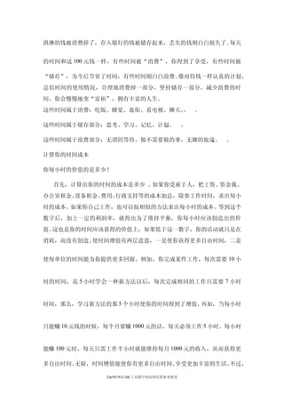 淇淋的钱被消费掉了，存入银行的钱被储存起来，丢失的钱则白白损失了。每天


的时间和这 100 元钱一样，有些时间被“消费”，你得到了享受，有些时间被

“储存”，为今后节省了时间，有些时间则白白浪费。像对待钱一样认真的计划、
总结时间的使用情况，合理地消费掉一部分，坚持储存一部分，减少浪费的时
间，你会慢慢地变“富裕”，拥有丰富的人生。
这些时间属于消费：吃饭、睡觉、逛街、看电视、聊天。 。
                         。

这些时间属于储存部分：思考、学习、记忆、计划。 。
                      。

这些时间属于浪费部分：无谓的等待、做不需要做的事、无聊的旅途。 。
                              。

计算你的时间成本

你每小时的价值的是多少？

  首先，计算出你的时间的成本是多少 。如果你受雇于人，把工资、资金我、
办公室租金、设备租金、费用、行政支持等的成本加总，除参工作时间，求出每小
时的成本。如果你自己工作，也可以按相似的方法求出每小时的成本。等到这个
数字后，加上一定的利润率，就得出为了维持平衡，你每小时应该创造出的价
值。这也是你的时间应该获得的价值上，如果低于这一数字，你的活动就只是在
消耗，而没有创造。使时间增值有两层意思，一是使你获得更多自由时间，二是


使每单位的时间能为你提供更多回报。例如，你完成某件工作，每次需要 10 小


时的时间，花 5 小时学会一种新方法以后，每次完成相同的工作只需要 7 小时


时间，那么，学习新方法的那 5 个小时使你的时间得到了增值。再如，当每小时


只能赚 10 元钱的时候，每个月要赚 1000 元的话，每天必须工作 5 小时。每小时


能赚 100 元时，每天只需工作半小时就能维持每月 1000 元的收入，从而获得更

多自由时间。无疑，时间增值能使你有更多自由时间、享受更加丰富的生活。不过，

             Ehr99 网站 HR 工具箱中的内容仅供参考使用
 