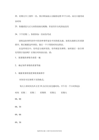 22．星期天早上要作一次，预计准备演示文稿要花费 15 个小时，而且只能用业

余时间

23．你邀请恋人后天来你家烛光晚餐，但家里什么吃的也没有


24．下个星期二，你要参加一次业务考试


   请将这份事件清单中的各种事件划分不同的优先级，按优先级把它们重新
排序，然后根据这些事伯，制订一个下周的时间安排表。
   在这些项目中，有些是互相冲突的，有些则富有弹性，如何制订一份合理
实用的计划表呢？在制订时间表以前，请：

1． 把要做的事情全部看一遍


2． 确定每件事情的重要等级


3． 根据重要程度把事情重新排序


     时间有可以参照下页的格式：


     每天上班时间为 8 点至 18 点(含往来交通时间，中午有一个小时休息)


时间   星期二   星期三     星期四       星期五         星期六


08：00


08：30


09：00


09：30



                 Ehr99 网站 HR 工具箱中的内容仅供参考使用
 