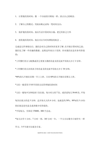 1． 计算我们的时间，像 一个吝啬的守财奴一样，清点自己的财富。


2． 了解自己的模式，用流水帐记录每一笔时间支出；


3． 保护我们的时间，找出生活中的时间小偷，把它们拒之门外


4． 投资我们的时间，找出可以令时间增值的机会 。


完成这几件事情以后，我们会对自己的时间有更多了解。在开始计算时间之前，
我们先了解一些有趣的数据，虽然这些来自于美国，但对我们还是有参考价值
的：


*工作繁忙的人与配偶或其它重要人物的有意义的交流平均每天少于 2 分钟。


*工作繁忙的人同其孩子的有意义的交流平均每天少于 30 分钟；


*80%的人不想在星期一早上上班。只有 60%的人不想在星期五上班。


*人们一般采用 13 种不同的方法管理他们的时间


*人们一般每 8 分钟收到 1 次打扰，每小时大约 7 次，或者说每天 50-60 次。平均


每次打扰大约是 5 分钟，总共每天大约 4 小时，也就是约 50%。80%(约 3 小时)

的打扰是没有意义或者极少有价值的。

*平均每天，全国有 170000，000 个会议。


*每天自学 1 小时，7 小时一周， 365 小时一年，一个人可以像全日制学生一样


学习。3-5 年就可以成为专家。

               Ehr99 网站 HR 工具箱中的内容仅供参考使用
 