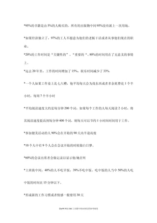 *95%的书籍是由 5%的人购买的。所有的出版物中间 95%没有派上一次用场。


*如果经济独立了，97%的工人不愿意为他们的老板干活或者从事他们现在的职

业。

*20%的工作时间是“关键性的”、“重要的“。80%的时间用在了无意义的事情

上。

*远去 20 年里，工作的时间增加了 15%，娱乐时间减少了 33%.


*一个人如果工作桌上乱七八糟，他平均每天会为找东西或者多余耗费花 1 个半


小时，每周 7 个半小时


*平均阅读速度大约是每分钟 200 个词，如果每个工作的人每天阅读 2 小时，将


其阅读速度提高到每分钟 400 个词，则每天可以节约 1 小时间时间用于工作。


*参加健美活动的人 90%会在开始的 90 天内半途而废


*10 个人中有 9 个人会在会议开始的时候做白日梦。


*60%的会议出席者会做记录以显示他/她在听


*上班族中间，40%的人不吃早饭，39%不吃中饭。吃中饭的人当中 50%的人吃


中饭的时间在 15 分钟以下。


*形成新的工作习惯或者情感一般要用 30 天



               Ehr99 网站 HR 工具箱中的内容仅供参考使用
 