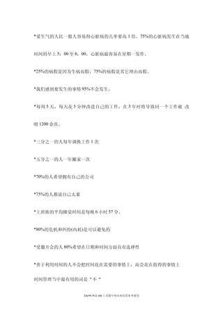 *爱生气的人比一般人容易得心脏病的几率要高 1 倍。75%的心脏病发生在当地


时间的早上 5：00 至 8：00。心脏病最容易在星期一发作。


*25%的病假是因为生病而假，75%的病假是其它理由而假。


*我们感到要发生的事情 95%不会发生。


*每周 5 天，每天花 5 分钟改进自己的工作，在 5 年时将导致同一个工作被 改


曀 1200 余次。


*三分之一的人每年调换工作 1 次


*五分之一的人一年搬家一次


*70%的人希望拥有自己的公司


*75%的人都说自己太累


*上班族的平均睡觉时间是每晚 6 小时 57 分。


*80%的危机和纠纷(内耗)是可以避免的


*受邀开会的人 80%希望在日期和时间方面具有选择性


*善于利用时间的人不会把时间花在需要的事情上，而会花在值得的事情上


时间管理当中最有用的词是“不“


               Ehr99 网站 HR 工具箱中的内容仅供参考使用
 