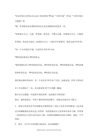 *企业界的人用笔记本记录下来的事情 70%是“不得不做” ,5%是“不得不做并

且想做”的

*做一件事情实际花费的时间往往会比预期的时间要多一倍。


*如果你让自己一天做一件事情，你会花一个整天去做。如果你让自己一天做两


件事情，你也会完成它。如果你让自己一天做 12 件事情同，则会完成 7-8 件事。


*花一个小时进行计划，行动时会节约 10 小时。


*80%的结果来自 20%的努力；


*我们能够记信 10%的阅读信息，20%的听觉信息， 30%的视觉信息，50%的视


觉和听觉信息，70%的表达信息，90%的行为信息。


我们现在拥有的知识，有一半是在近 10 年内产生的。也就是说，世界上的知识


在十年内增加了一倍，而且据说每 18 个月再翻一翻地。


数字往往会揭露一些意想不到的真相。这此慢否令你吃惊？

现在，我们要找出一些善于我们的时间的数字。请想办法找出以下数字：


1． 你每天需要花多少时间睡觉才感到舒适？实际上花多少时间睡觉？ (过多或

过少的睡眠都对身体无益。回答第一问需要你对自己的身体有基本了解；回答第
二问需要对自己的生活有基本了解，如果你的睡眠时间很不规律，则取一个平
均值。

2． 你在一天中什么时段精力最充沛、反应最敏锐？

              Ehr99 网站 HR 工具箱中的内容仅供参考使用
 
