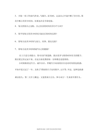 3． 开始一项工作(如写作业、写报告、读书)时，记录自己中途中断了多少次、第

次中断占用多少时间。结果也许会令你吃惊。

4． 每天供你自己支配、自己负责的时间有多少个小时？


5． 你平均每天用多少时间计划以后的时间安排？


6． 你每天花多少时间与家人、同事、朋友交流？


7． 你每天花多少时间保护自己的健康？


  以上只是几项提示，你可以扩展思路，找出更多与你的时间有关的数字，
然后把它们记录下来。在这方面花费的每一分钟都会是值得的。
  小时候盼着过生日，成年以后，伴随生日而来的往往是对时间的危机感：


不知不觉又过了一年，太快了!类似的日子还有除夕、元旦等。不过，这种危机感


难以持久，第二天早上醒过，又觉得来日言长，24 小对于一生来讲不算什么。




            Ehr99 网站 HR 工具箱中的内容仅供参考使用
 
