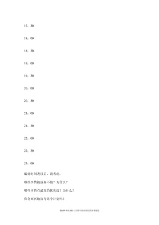 17：30


18：00


18：30


19：00


19：30


20：00


20：30


21：00


21：30


22：00


22：30


23：00


编好时间表以后，请考虑：

哪些事情被放弃不做？为什么？

哪件事情有最高的优先级？为什么？

你会高兴地执行这个计划吗？


           Ehr99 网站 HR 工具箱中的内容仅供参考使用
 
