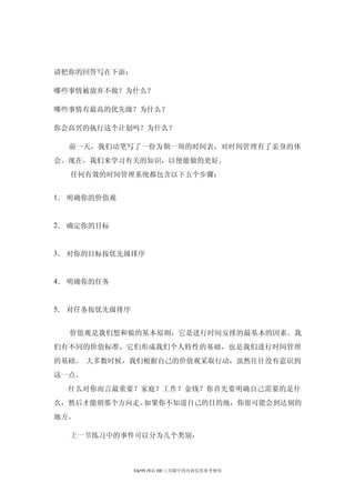 请把你的回答写在下面：

哪些事情被放弃不做？为什么？

哪些事情有最高的优先级？为什么？

你会高兴的执行这个计划吗？为什么？

  前一天，我们动笔写了一份为期一周的时间表，对时间管理有了亲身的体
会。现在，我们来学习有关的知识，以便能做的更好。
  任何有效的时间管理系统都包含以下五个步骤：


1． 明确你的价值观


2． 确定你的目标


3． 对你的目标按优先级排序


4． 明确你的任务


5． 对任务按优先级排序


  价值观是我们想和做的基本原则，它是进行时间安排的最基本的因素。我
们有不同的价值标准，它们形成我们个人特性的基础，也是我们进行时间管理
的基础。 大多数时候，我们根据自己的价值观采取行动，虽然往往没有意识到
这一点。
  什么对你而言最重要？家庭？工作？金钱？你首先要明确自己需要的是什
么，然后才能朝那个方向走。如果你不知道自己的目的地，你很可能会到达别的
地方。

  上一节练习中的事件可以分为几个类别：



               Ehr99 网站 HR 工具箱中的内容仅供参考使用
 
