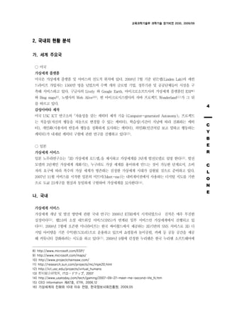 교육과학기술부 과학기술 장기비전 2030, 2009/09




2. 국내외 현황 분석

가. 세계 주요국

    미국
 가상세계 플랫폼
 미국은 가상세계 플랫폼 및 서비스의 선도적 위치에 있다. 2008년 7월 기준 린든랩(Linden Lab)의 세컨
 드라이프 가입자는 1500만 명을 넘었으며 수백 개의 글로벌 기업, 정부기관 및 공공단체들이 시설을 구
 축해 서비스하고 있다. 구글사의 Lively 와 Google Earth, 마이크로소프트사의 가상세계 플랫폼인 ESP8)
 와 Bing maps9), 노텔사의 Web Alive10), 썬 마이크로시스템사의 자바 프로젝트 Wonderland11)가 그 뒤
 를 따르고 있다.
 감성아바타 제작
                                                                                            4

 미국 USC ICT 연구소의 자율성을 갖는 캐릭터 제작 기술 (Computer-generated Autonomy) 프로젝트
 는 적응성(자신의 행동을 자동으로 변경할 수 있는 캐릭터), 학습성(시간이 지남에 따라 진화하는 캐릭
 터), 개인화(사용자의 반응과 행동을 정확하게 묘사하는 캐릭터), 의인화(인간처럼 보고 말하고 행동하는
                                                                                            C

 캐릭터)가 내재된 캐릭터 구현에 관한 연구를 진행하고 있다12).
                                                                                            Y
                                                                                            B
    일본                                                                                      E
 가상세계 서비스                                                                                   R
 일본 노무라연구소는 3D 가상세계 로드맵 을 제시하고 가상세계를 3단계 발전모델로 설명 한다13). 발전
 모델의 3단계인 가상세계 개화기는, 누구라도 가상 세계를 용이하게 만드는 것이 가능한 단계로서, 소비                                   C
 자의 요구에 따라 복수의 가상 세계가 병존하는 진정한 가상세계 시대가 실현될 것으로 준비하고 있다.                                    L
 2007년 11월 서비스를 시작한 일본의 미트미(Meet-me)는 내비게이션에서 사용하는 디지털 지도를 기반
                                                                                            O
 으로 도쿄 23개구를 현실과 동일하게 구현하여 가상세계를 묘사한다14).
                                                                                            N
                                                                                            E
나. 국내

 가상세계 서비스
 가상세계 개념 및 발전 방안에 관한 국내 연구는 2006년 ETRI에서 시작되었으나 진척은 매우 부진한
 실정이다15). 웹2.0의 소셜 네트워킹 서비스(SNS)가 연계된 일부 서비스만 가상세계에서 진행되고 있
 다16). 2008년 7월에 오픈한 미니라이프는 한국 싸이월드에서 제공하는 3D기반의 SNS 서비스로 3D 디
 지털 아이템을 기본 수익원(도토리)으로 운용하고 있으며 쇼핑몰과 놀이공원, 카페 등 공동 공간을 제공
 해 커뮤니티 강화하려는 시도를 하고 있다17). 2008년 9월에 런칭한 누리엔은 한국 누리엔 소프트웨어에


8) http://www.microsoft.com/ESP/
9) http://www.microsoft.com/maps/
10) http://www.projectchainsaw.com/
11) http://research.sun.com/projects/mc/mpk20.html
12) http://ict.usc.edu/projects/virtual_humans
13) 村 合研究所, ITロ ドマップ, 2007
14) http://www.usatoday.com/tech/gaming/2007-09-27-meet-me-second-life_N.htm
15) CEO Information 제47호, ETRI, 2006.12
16) 가상세계의 진화와 10대 이슈 전망, 한국정보사회진흥원, 2009.05
 