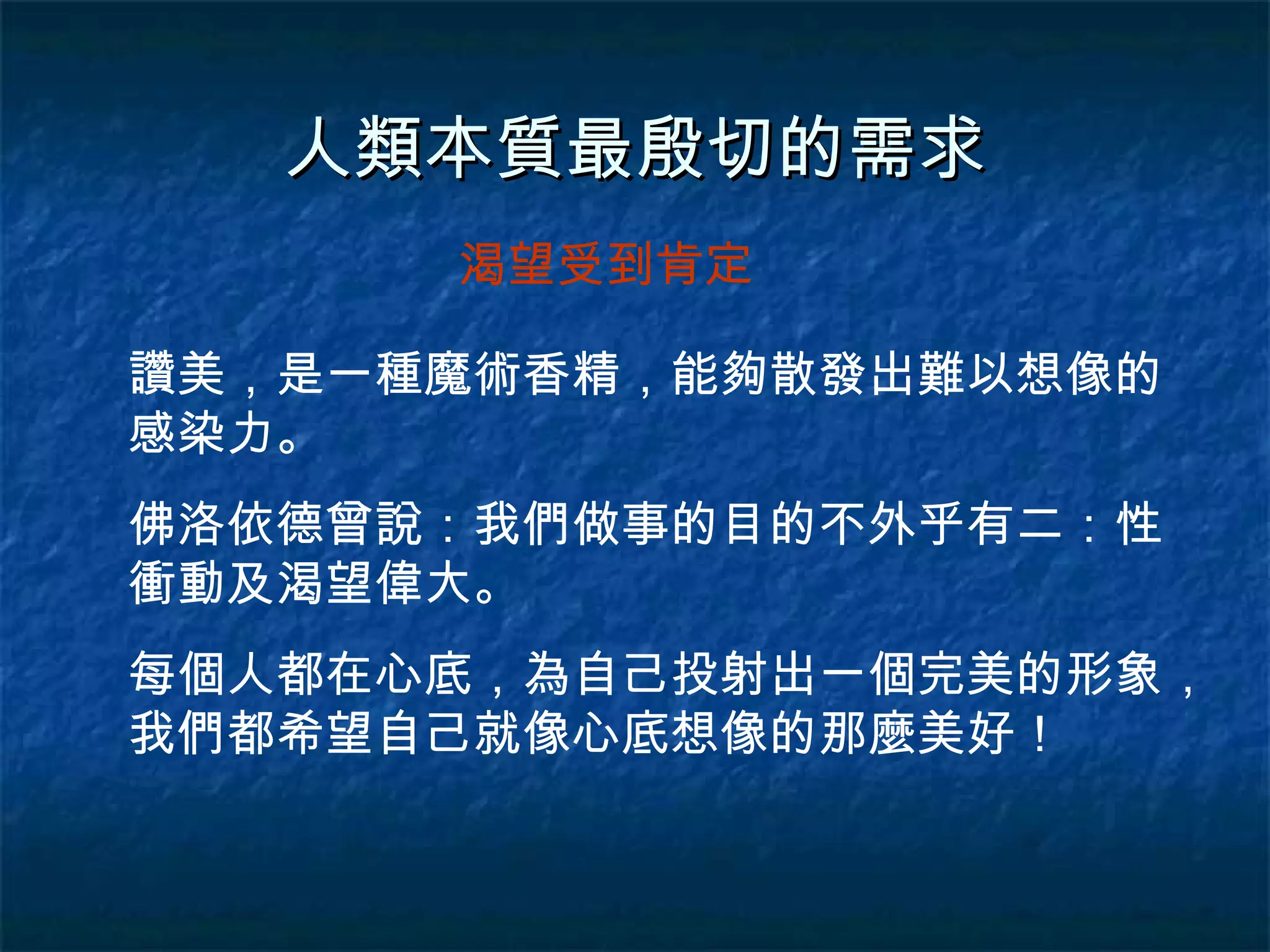 人類本質最殷切的需求 讚美，是一種魔術香精，能夠散發出難以想像的感染力。 佛洛依德曾說：我們做事的目的不外乎有二：性衝動及渴望偉大。 渴望受到肯定 每個人都在心底，為自己投射出一個完美的形象，我們都希望自己就像心底想像的那麼美好！ 