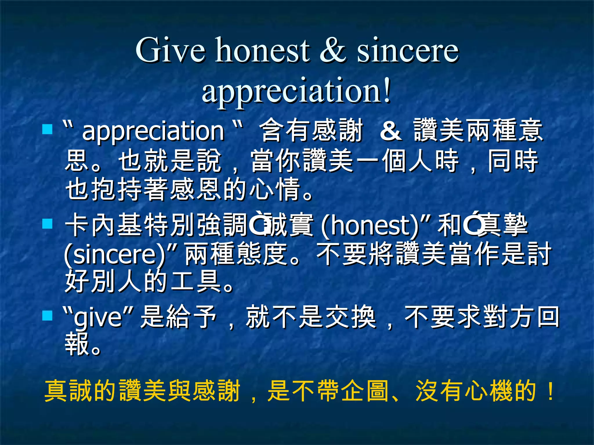 Give honest & sincere appreciation! “  appreciation “  含有感謝  &  讚美兩種意思 。 也就是說，當你讚美一個人時，同時也抱持著感恩的心情。 卡內基特別強調“誠實 (honest)” 和”真摯 (sincere)” 兩種態度。不要將讚美當作是討好別人的工具。 “ give” 是給予，就不是交換，不要求對方回報。 真誠的讚美與感謝，是不帶企圖、沒有心機的！ 