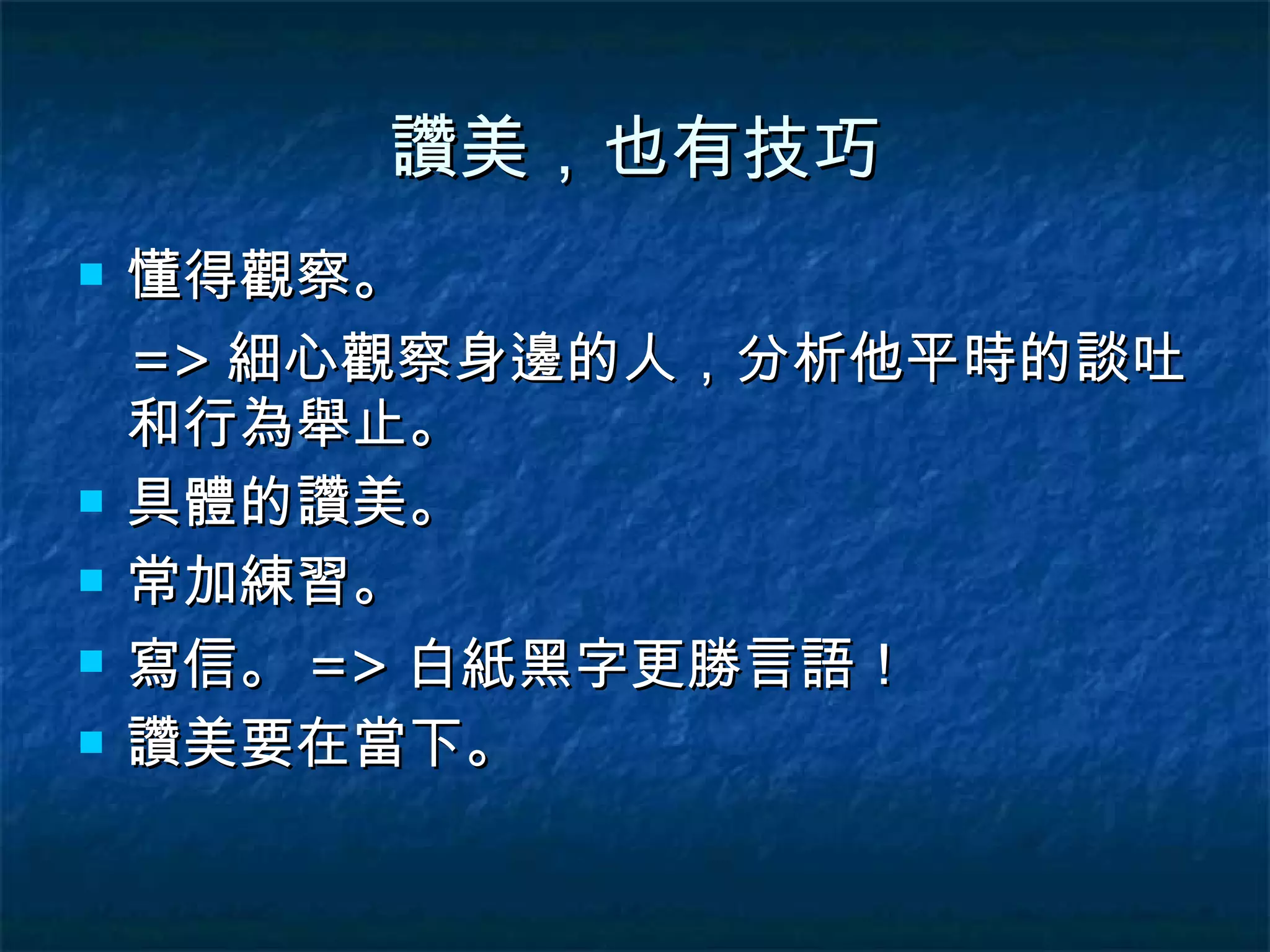 讚美，也有技巧 懂得觀察。 => 細心觀察身邊的人，分析他平時的談吐和行為舉止。 具體的讚美。 常加練習。 寫信。 => 白紙黑字更勝言語！ 讚美要在當下。 