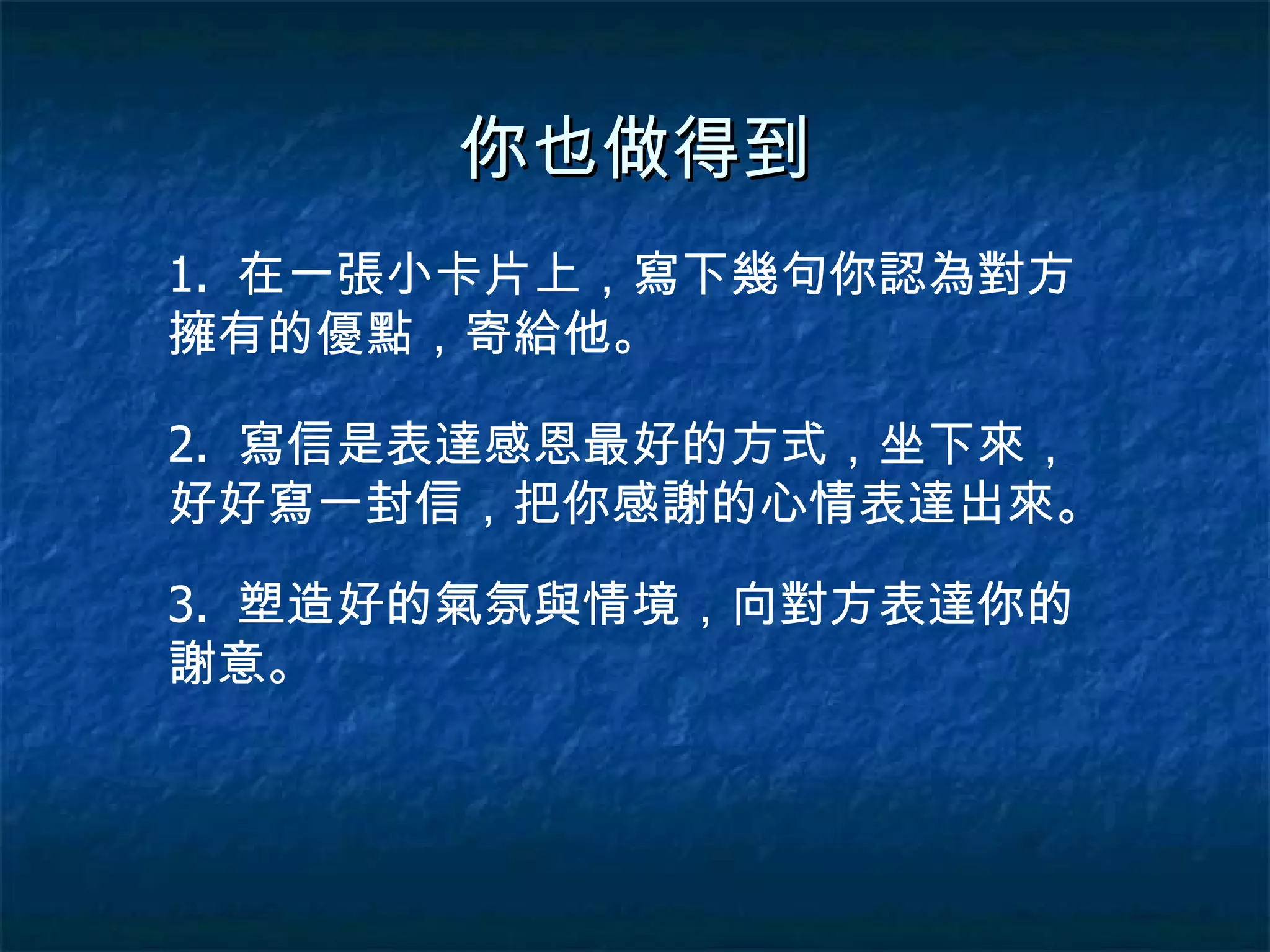你也做得到 1.  在一張小卡片上，寫下幾句你認為對方擁有的優點，寄給他。 2.  寫信是表達感恩最好的方式，坐下來，好好寫一封信，把你感謝的心情表達出來。 3.  塑造好的氣氛與情境，向對方表達你的謝意。 