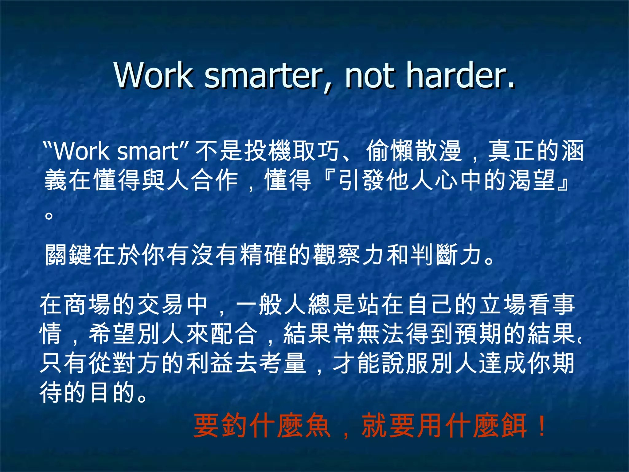 Work smarter, not harder. “ Work smart” 不是投機取巧、偷懶散漫，真正的涵義在懂得與人合作，懂得『引發他人心中的渴望』。 關鍵在於你有沒有精確的觀察力和判斷力。 在商場的交易中，一般人總是站在自己的立場看事情，希望別人來配合，結果常無法得到預期的結果。只有從對方的利益去考量，才能說服別人達成你期待的目的。 要釣什麼魚，就要用什麼餌！ 