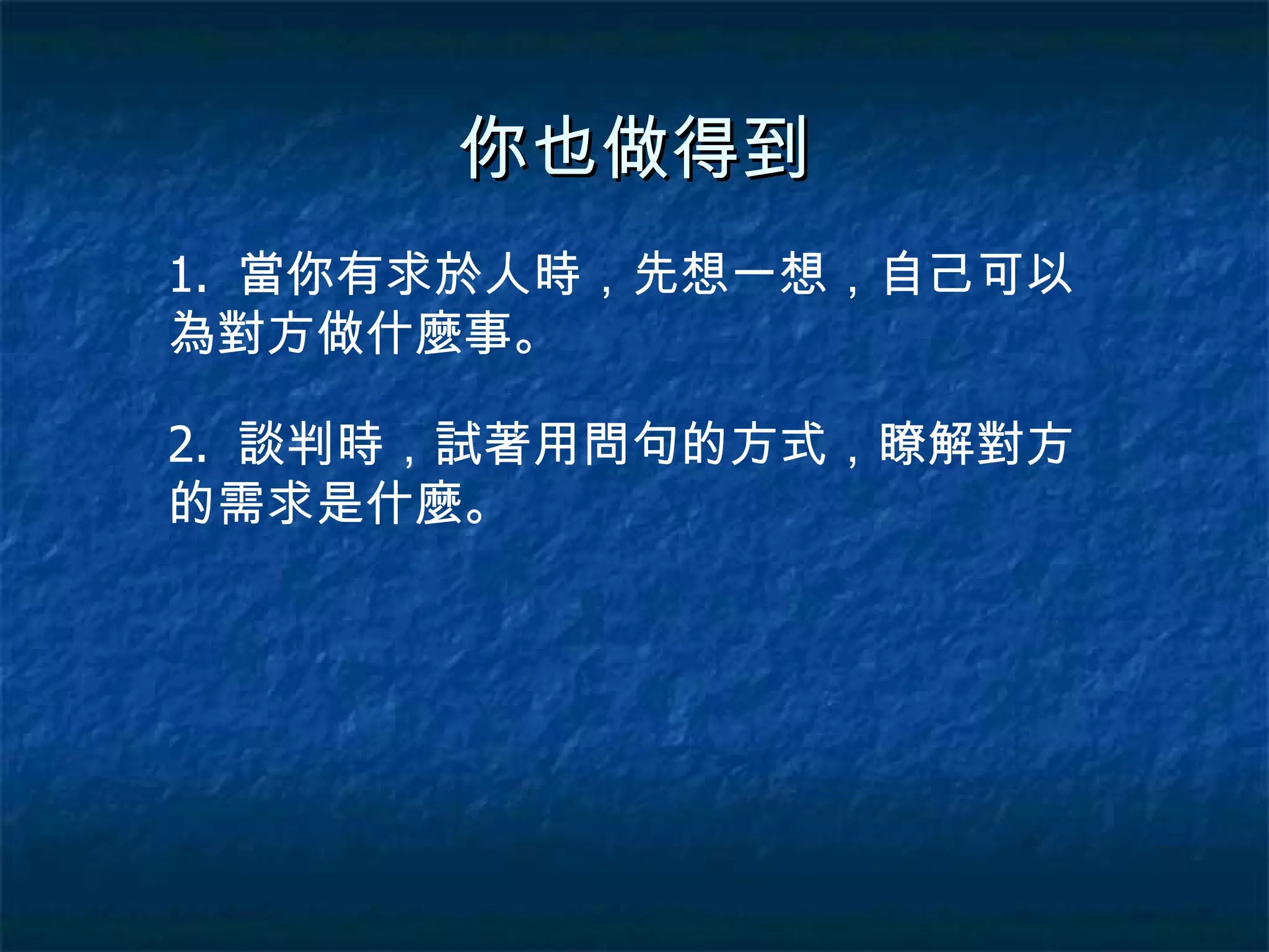 你也做得到 1.  當你有求於人時，先想一想，自己可以為對方做什麼事。 2.  談判時，試著用問句的方式，瞭解對方的需求是什麼。 