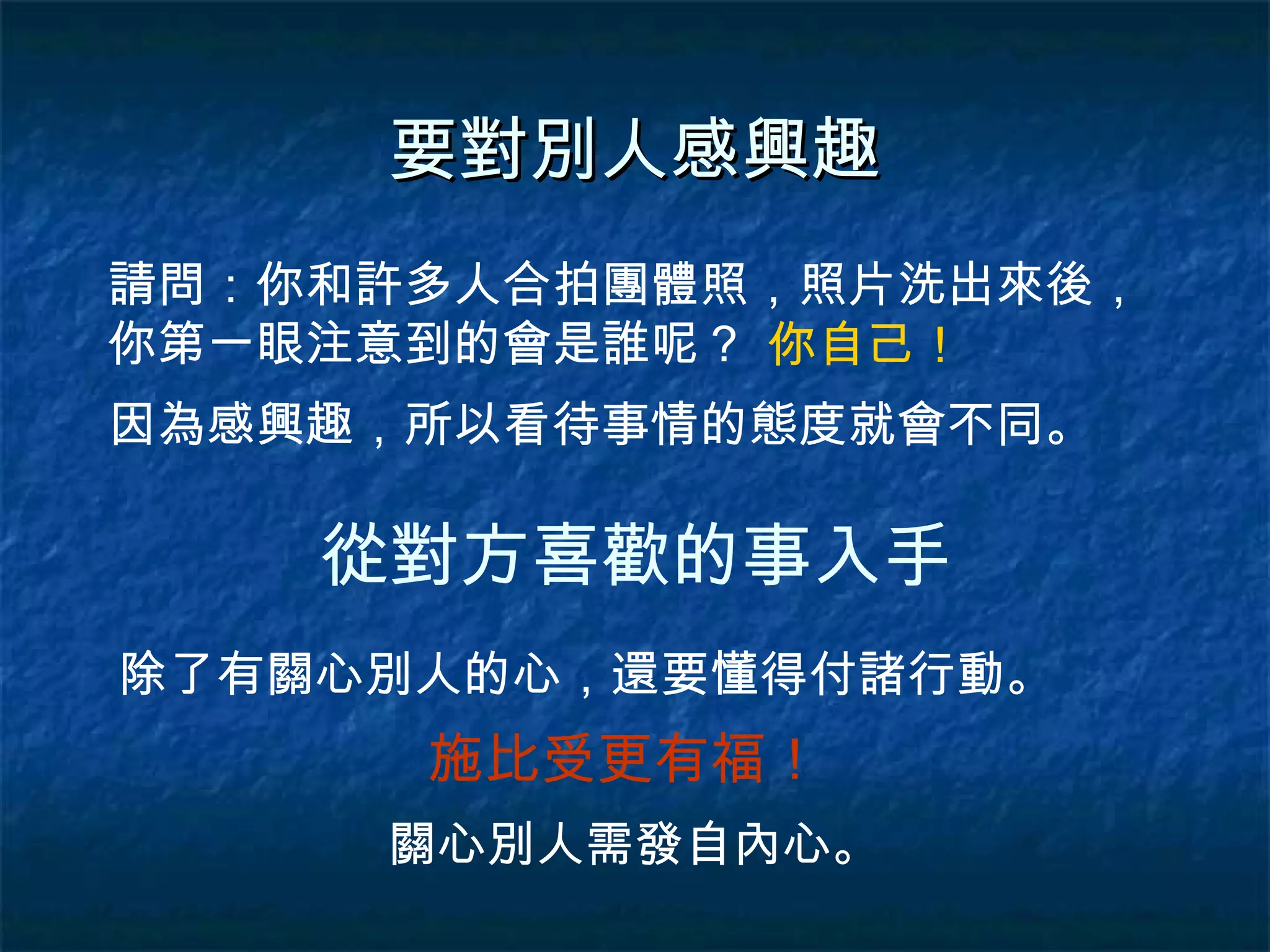 要對別人感興趣 請問：你和許多人合拍團體照，照片洗出來後，你第一眼注意到的會是誰呢？ 因為感興趣，所以看待事情的態度就會不同。 你自己！ 從對方喜歡的事入手 除了有關心別人的心，還要懂得付諸行動。 施比受更有福！ 關心別人需發自內心。 