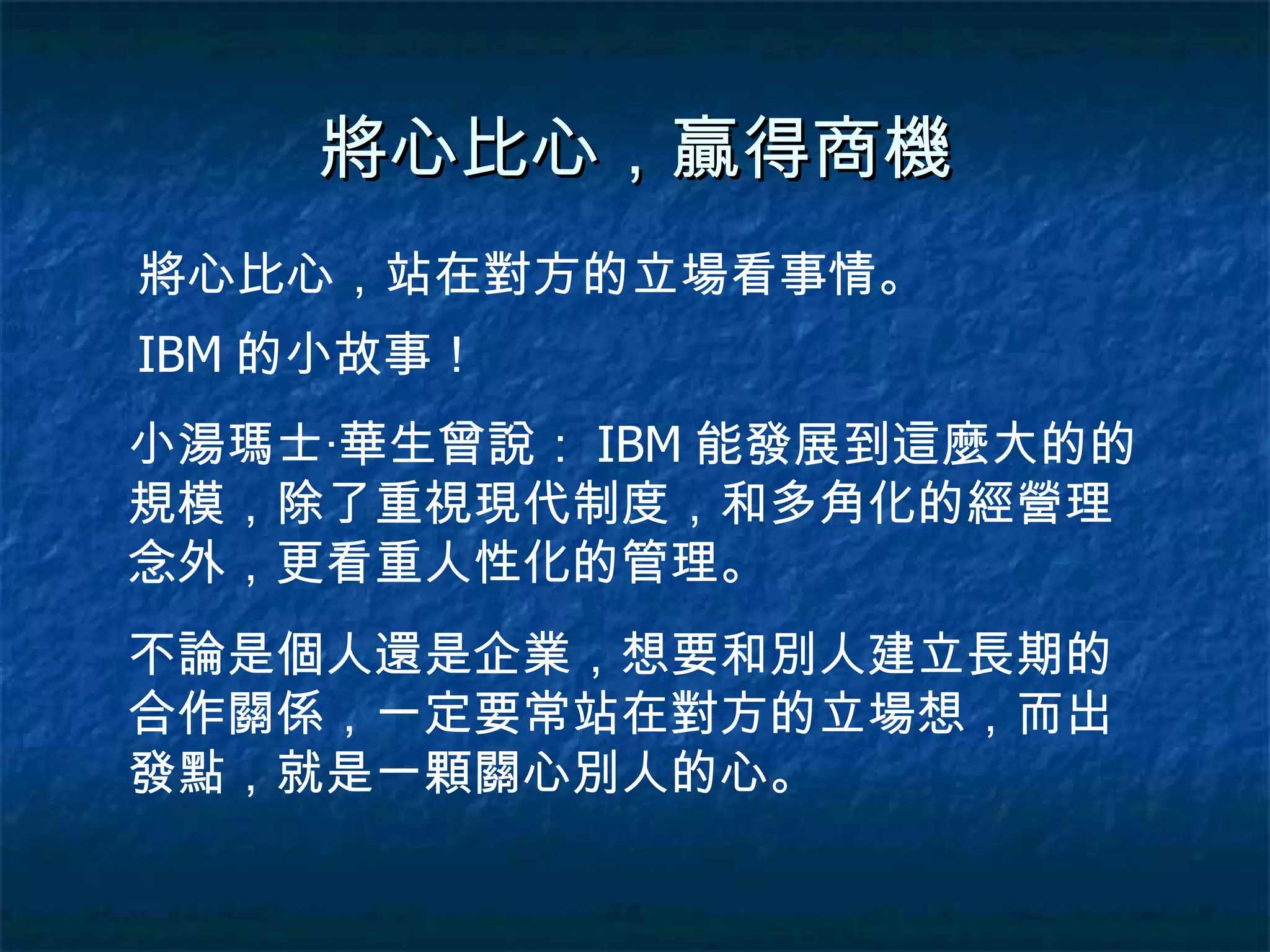 將心比心，贏得商機 將心比心，站在對方的立場看事情。 IBM 的小故事！ 小湯瑪士‧華生曾說： IBM 能發展到這麼大的的規模，除了重視現代制度，和多角化的經營理念外，更看重人性化的管理。 不論是個人還是企業，想要和別人建立長期的合作關係，一定要常站在對方的立場想，而出發點，就是一顆關心別人的心。 
