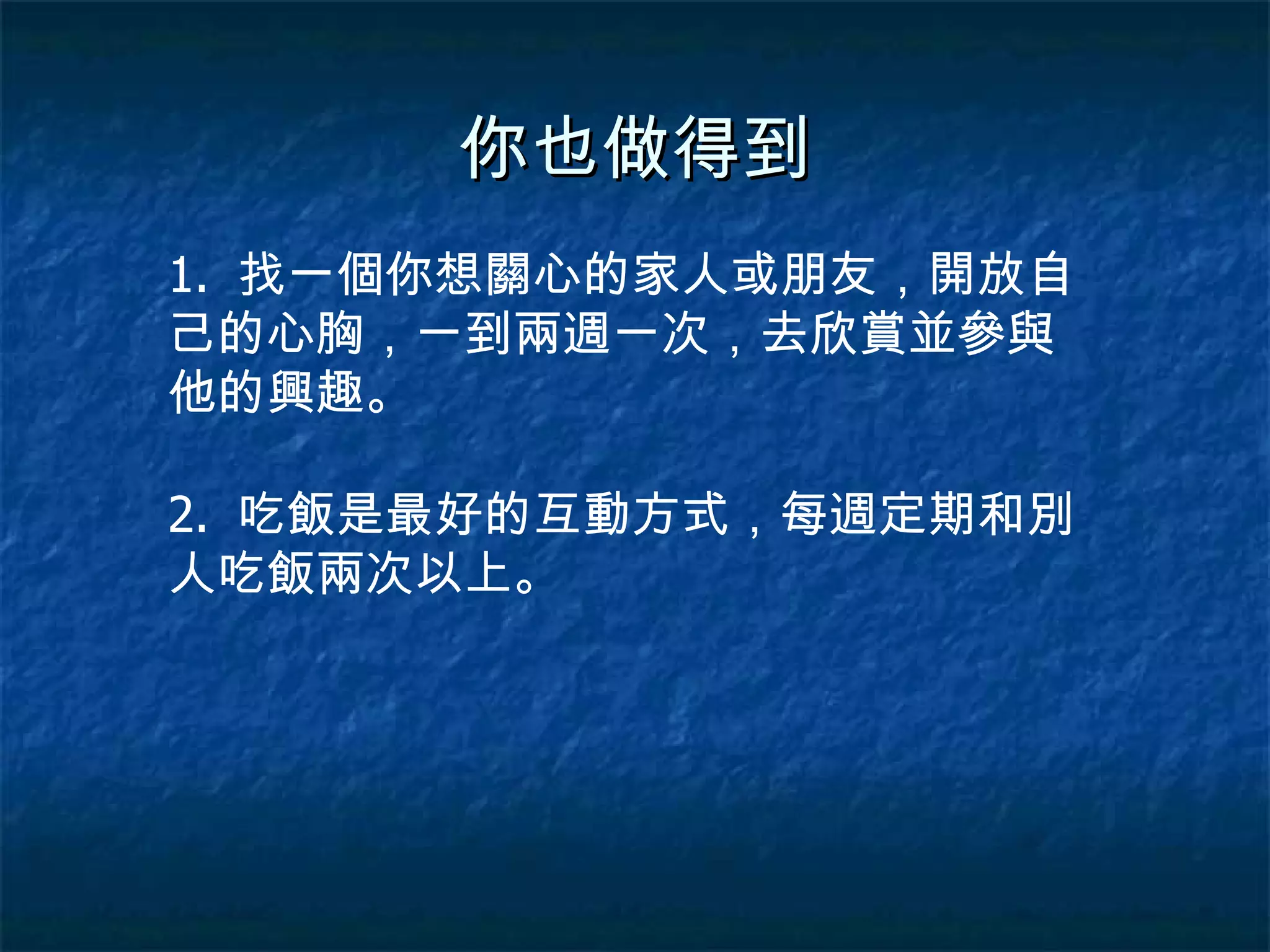 你也做得到 1.  找一個你想關心的家人或朋友，開放自己的心胸，一到兩週一次，去欣賞並參與他的興趣。 2.  吃飯是最好的互動方式，每週定期和別人吃飯兩次以上。 