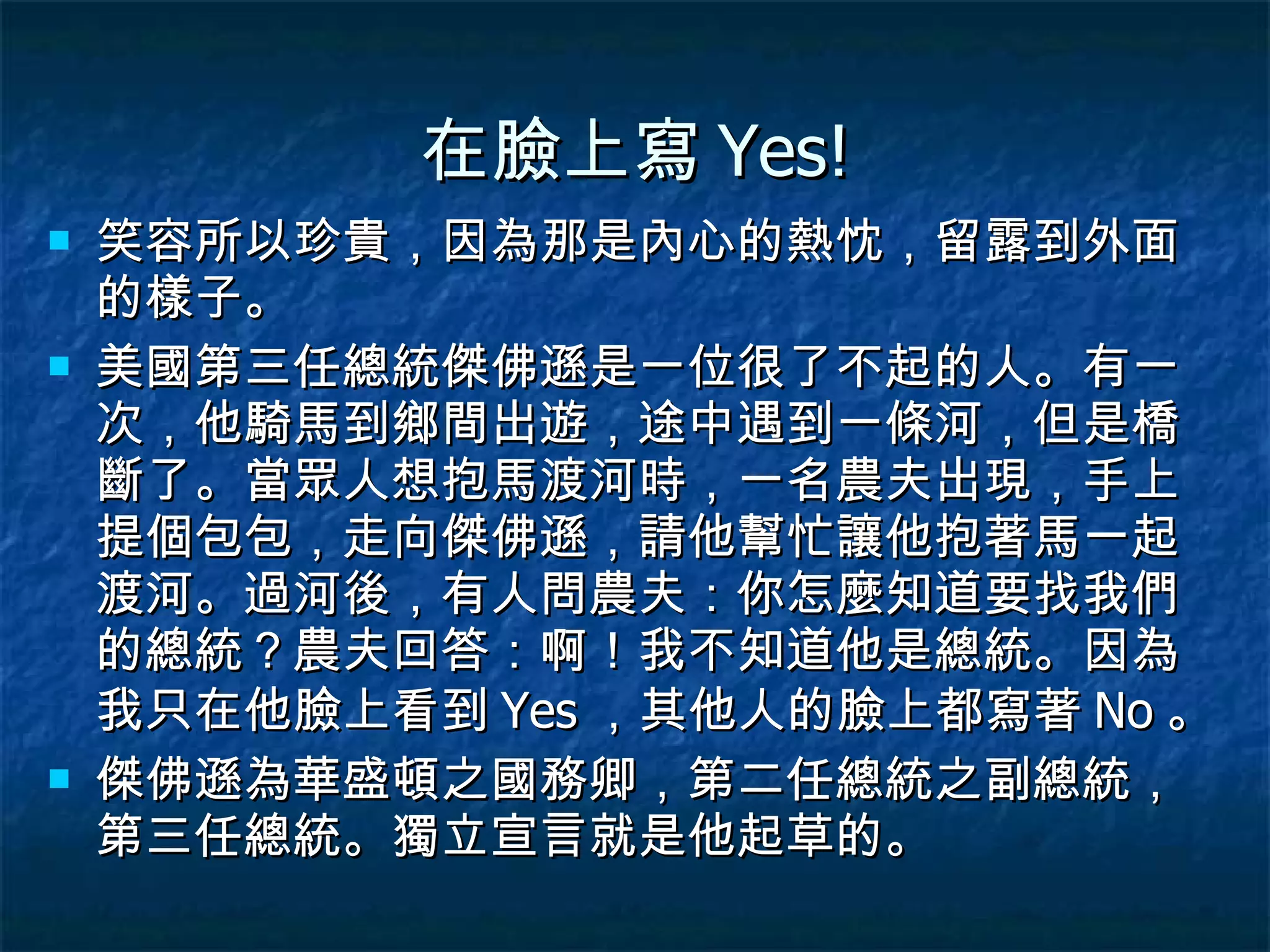 在臉上寫 Yes! 笑容所以珍貴，因為那是內心的熱忱，留露到外面的樣子。 美國第三任總統傑佛遜是一位很了不起的人。有一次，他騎馬到鄉間出遊，途中遇到一條河，但是橋斷了。當眾人想抱馬渡河時，一名農夫出現，手上提個包包，走向傑佛遜，請他幫忙讓他抱著馬一起渡河。過河後，有人問農夫：你怎麼知道要找我們的總統？農夫回答：啊！我不知道他是總統。因為我只在他臉上看到 Yes ，其他人的臉上都寫著 No 。 傑佛遜為華盛頓之國務卿，第二任總統之副總統，第三任總統。獨立宣言就是他起草的。 