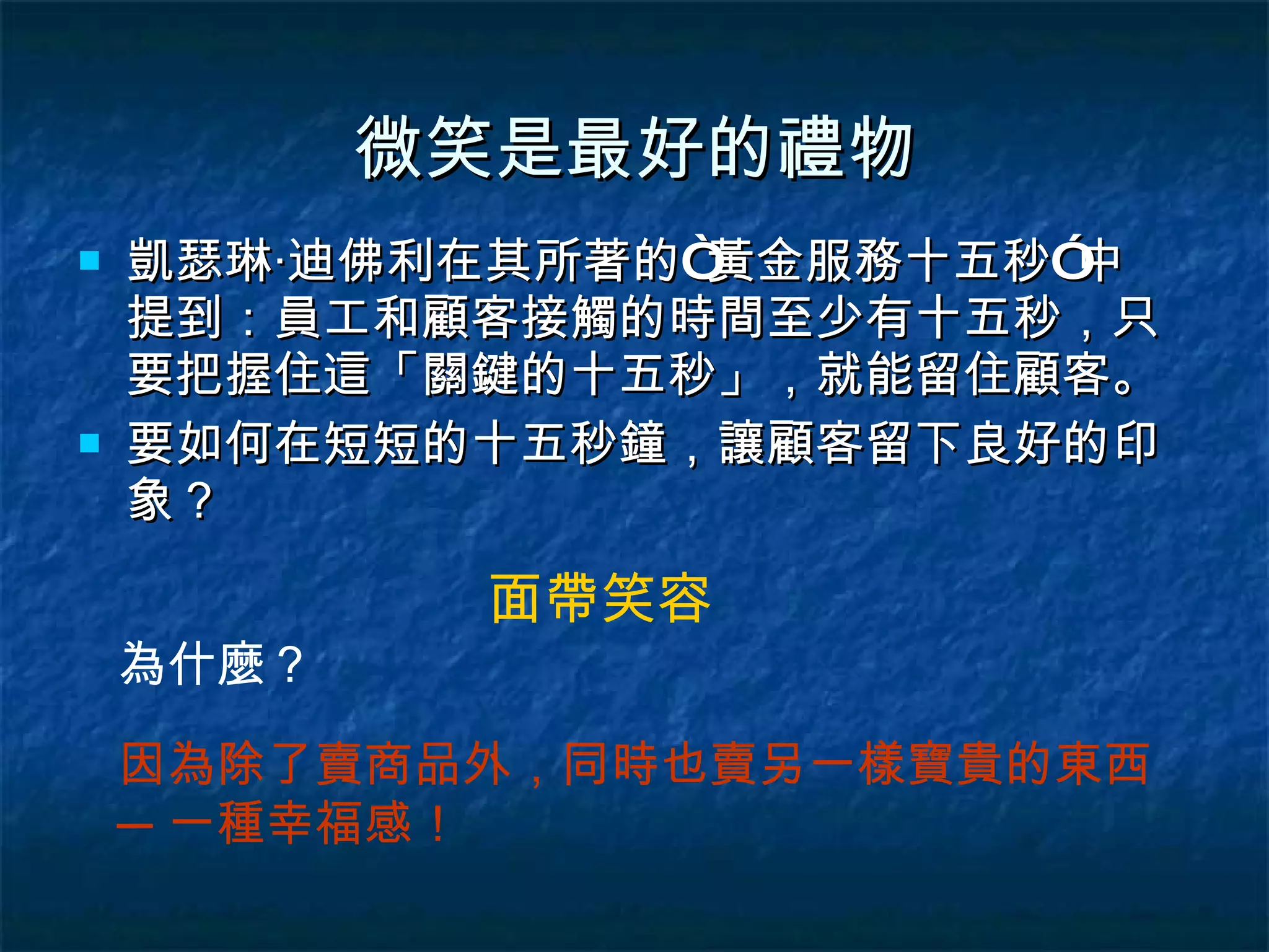 微笑是最好的禮物 凱瑟琳‧迪佛利在其所著的“黃金服務十五秒”中提到：員工和顧客接觸的時間至少有十五秒，只要把握住這「關鍵的十五秒」，就能留住顧客。 要如何在短短的十五秒鐘，讓顧客留下良好的印象？ 面帶笑容 為什麼？ 因為除了賣商品外，同時也賣另一樣寶貴的東西─一種幸福感！ 