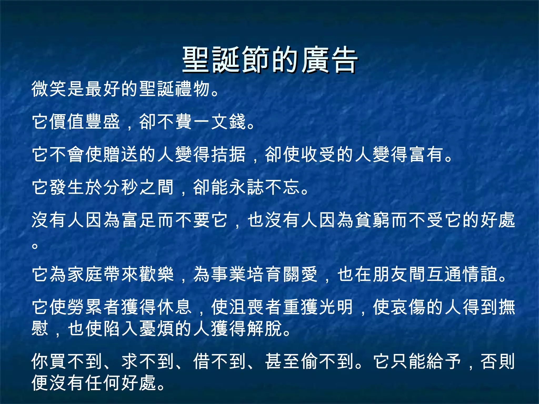 聖誕節的廣告 微笑是最好的聖誕禮物。 它價值豐盛，卻不費一文錢。 它不會使贈送的人變得拮据，卻使收受的人變得富有。 它發生於分秒之間，卻能永誌不忘。 沒有人因為富足而不要它，也沒有人因為貧窮而不受它的好處。 它為家庭帶來歡樂，為事業培育關愛，也在朋友間互通情誼。 它使勞累者獲得休息，使沮喪者重獲光明，使哀傷的人得到撫慰，也使陷入憂煩的人獲得解脫。 你買不到、求不到、借不到、甚至偷不到。它只能給予，否則便沒有任何好處。 