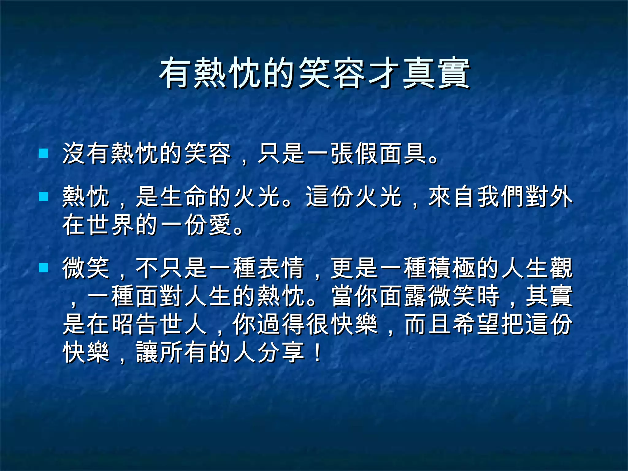 有熱忱的笑容才真實 沒有熱忱的笑容，只是一張假面具。 熱忱，是生命的火光。這份火光，來自我們對外在世界的一份愛。 微笑，不只是一種表情，更是一種積極的人生觀，一種面對人生的熱忱。當你面露微笑時，其實是在昭告世人，你過得很快樂，而且希望把這份快樂，讓所有的人分享！ 