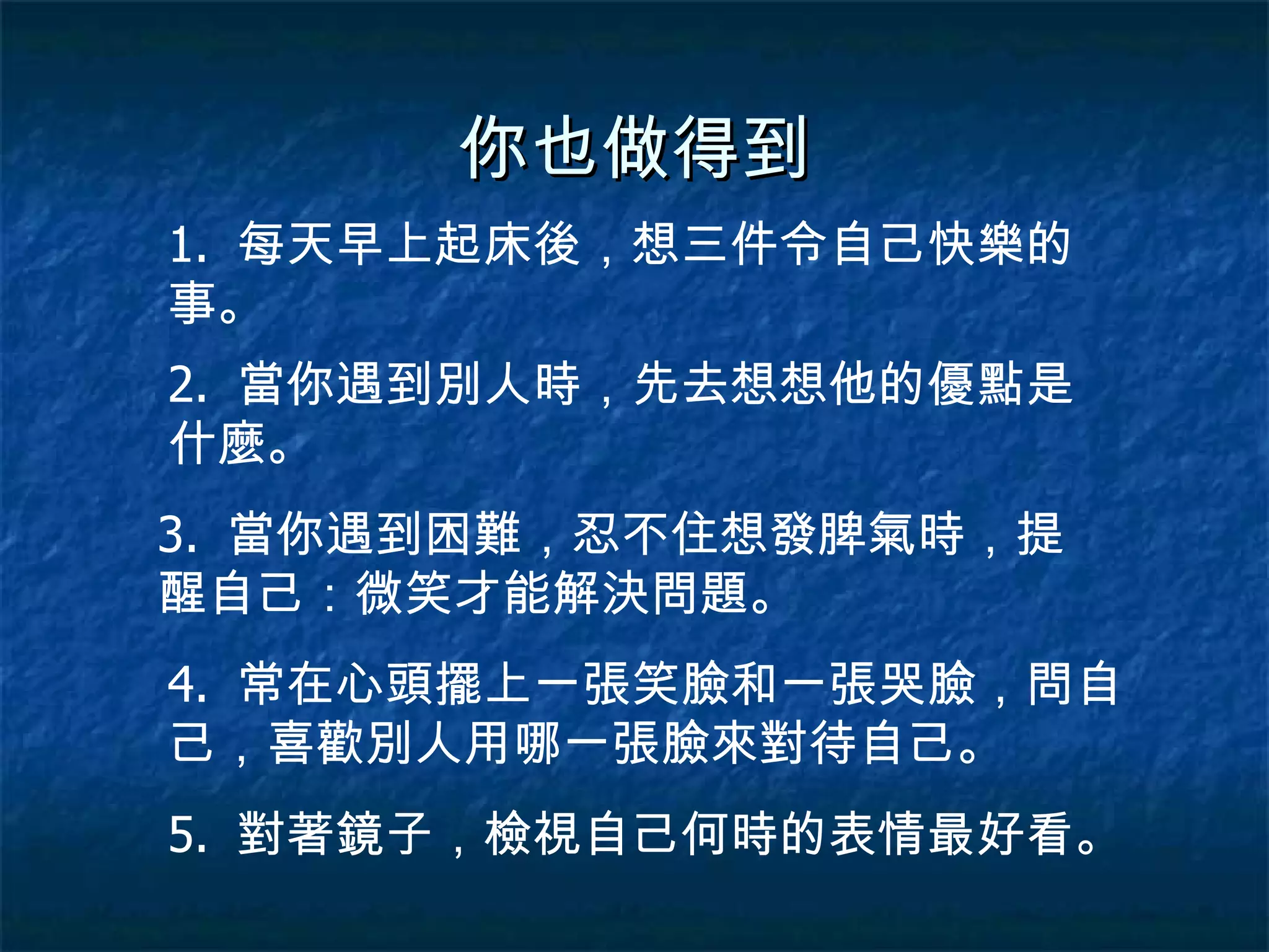 你也做得到 1.  每天早上起床後，想三件令自己快樂的事。 2.  當你遇到別人時，先去想想他的優點是什麼。 3.  當你遇到困難，忍不住想發脾氣時，提醒自己：微笑才能解決問題。 4.  常在心頭擺上一張笑臉和一張哭臉，問自己，喜歡別人用哪一張臉來對待自己。 5.  對著鏡子，檢視自己何時的表情最好看。 