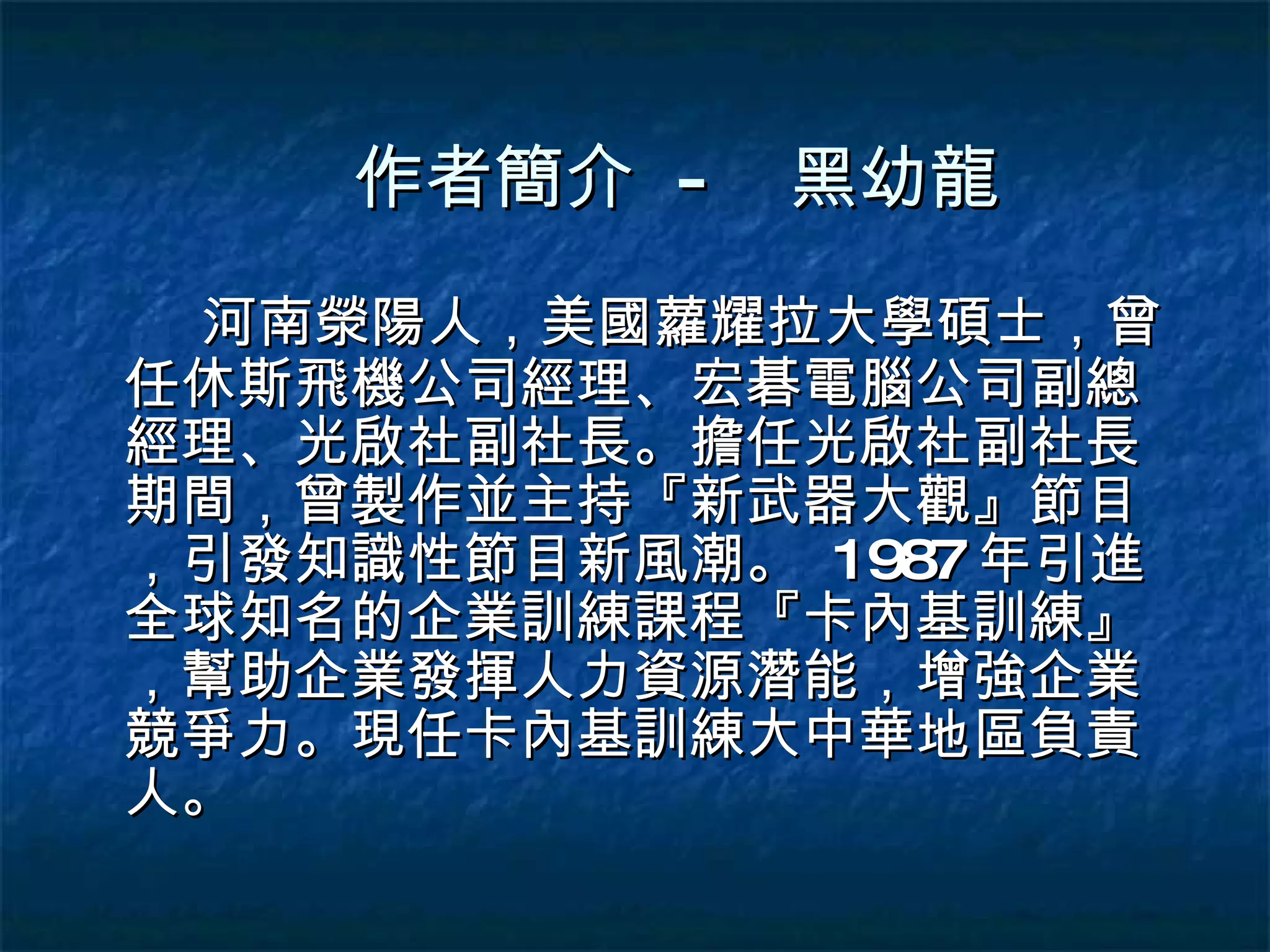 作者簡介  - 河南滎陽人，美國蘿耀拉大學碩士，曾任休斯飛機公司經理、宏碁電腦公司副總經理、光啟社副社長。擔任光啟社副社長期間，曾製作並主持『新武器大觀』節目，引發知識性節目新風潮。  1987 年引進全球知名的企業訓練課程『卡內基訓練』，幫助企業發揮人力資源潛能，增強企業競爭力。現任卡內基訓練大中華地區負責人。 黑幼龍 