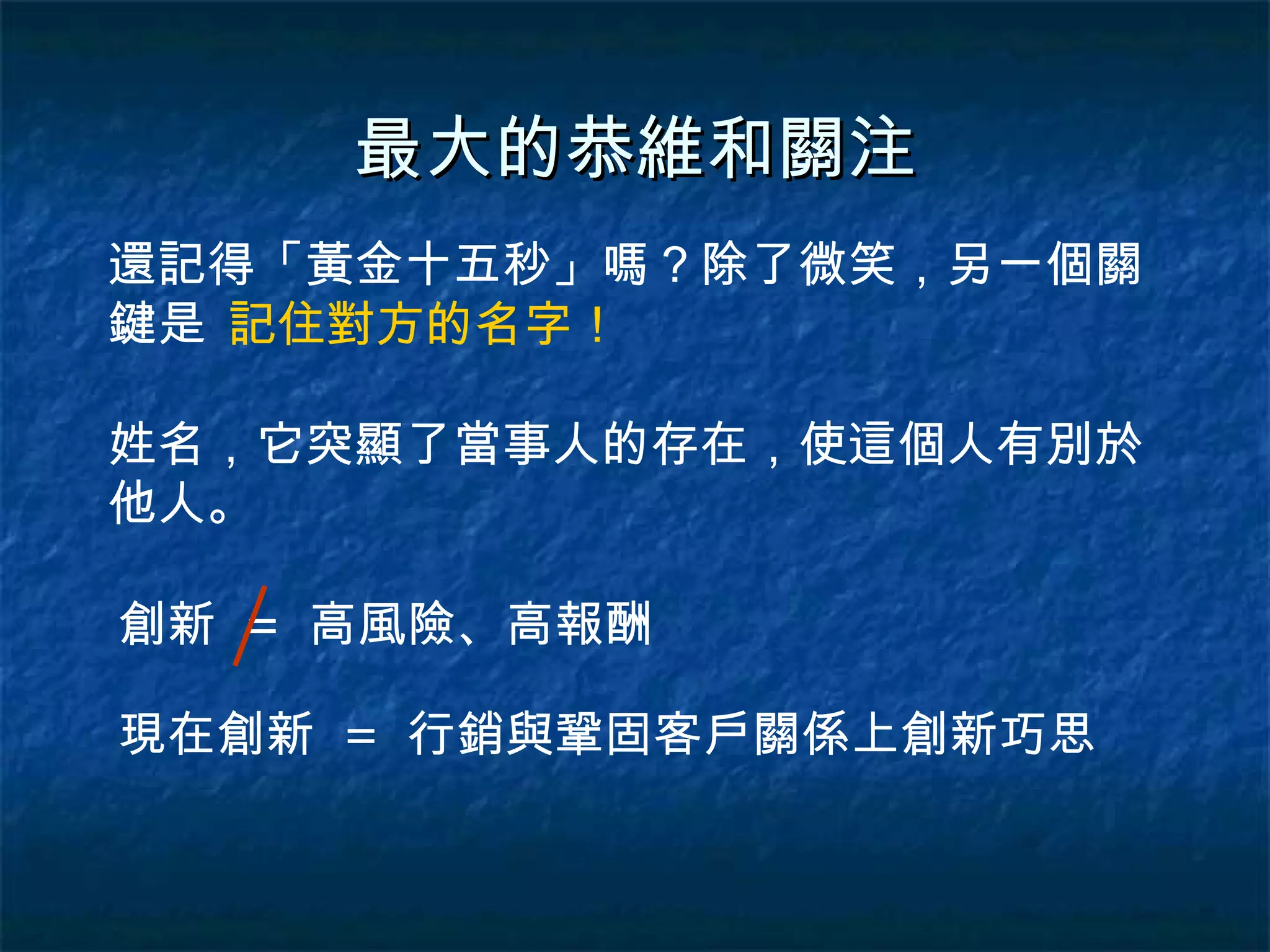最大的恭維和關注 還記得「黃金十五秒」嗎？除了微笑，另一個關鍵是 記住對方的名字！ 姓名，它突顯了當事人的存在，使這個人有別於他人。 創新  =  高風險、高報酬 現在創新  =  行銷與鞏固客戶關係上創新巧思 