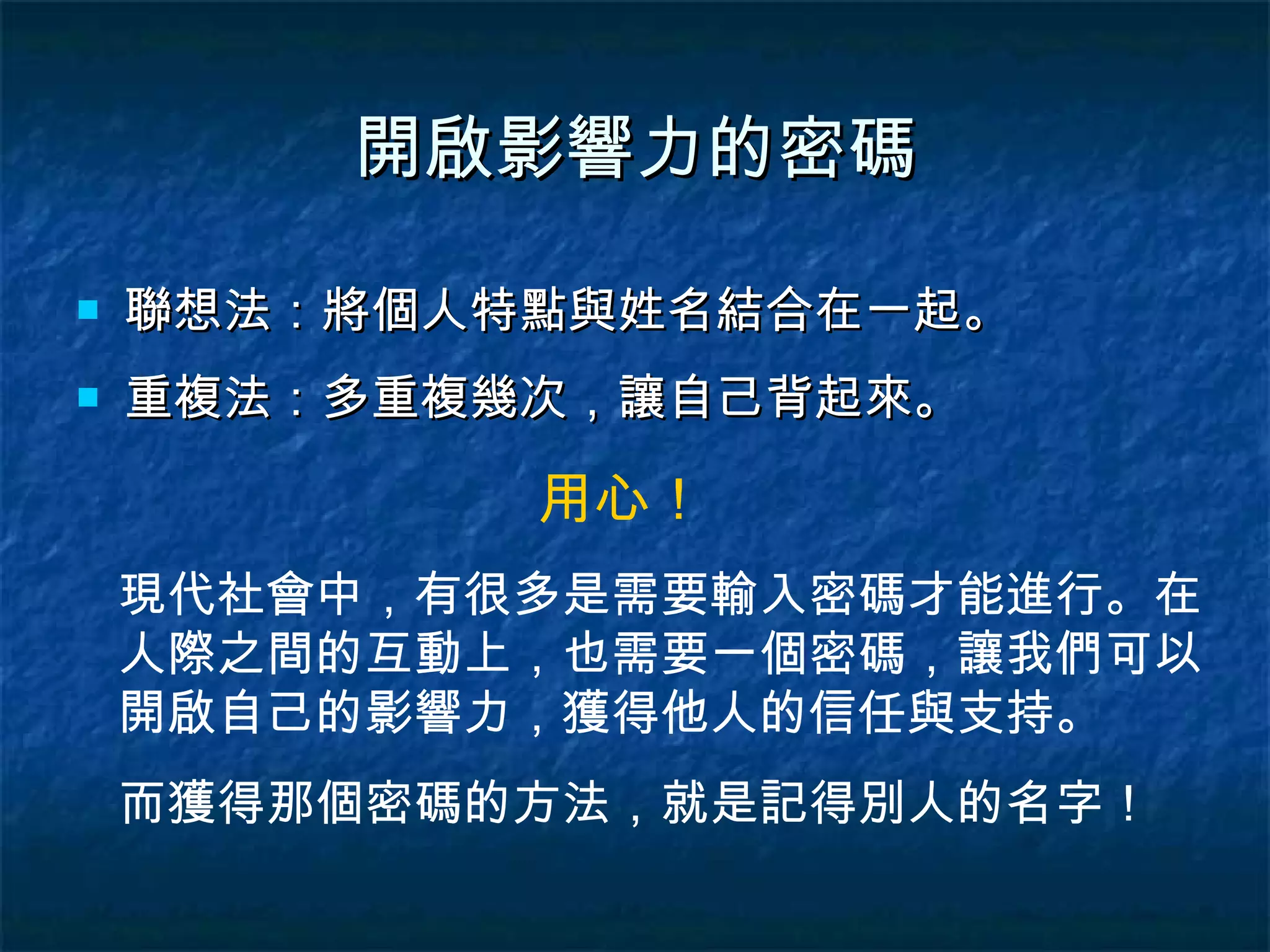 開啟影響力的密碼 聯想法：將個人特點與姓名結合在一起。 重複法：多重複幾次，讓自己背起來。 用心！ 現代社會中，有很多是需要輸入密碼才能進行。在人際之間的互動上，也需要一個密碼，讓我們可以開啟自己的影響力，獲得他人的信任與支持。 而獲得那個密碼的方法，就是記得別人的名字！ 