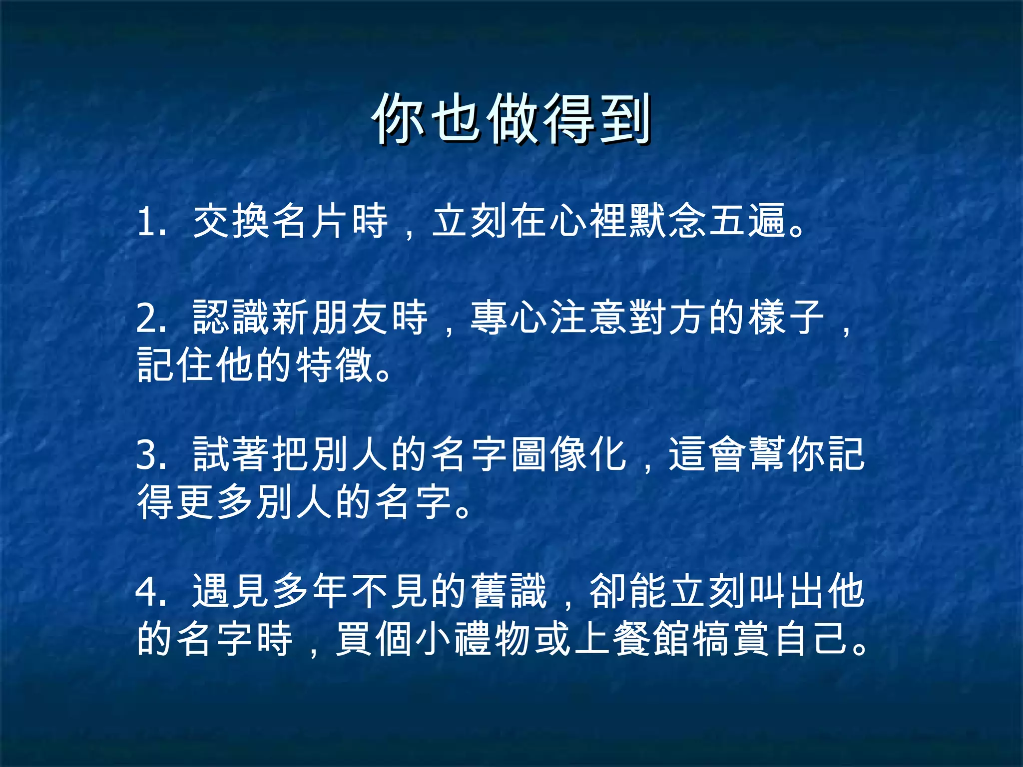 你也做得到 1.  交換名片時，立刻在心裡默念五遍。 2.  認識新朋友時，專心注意對方的樣子，記住他的特徵。 3.  試著把別人的名字圖像化，這會幫你記得更多別人的名字。 4.  遇見多年不見的舊識，卻能立刻叫出他的名字時，買個小禮物或上餐館犒賞自己。 