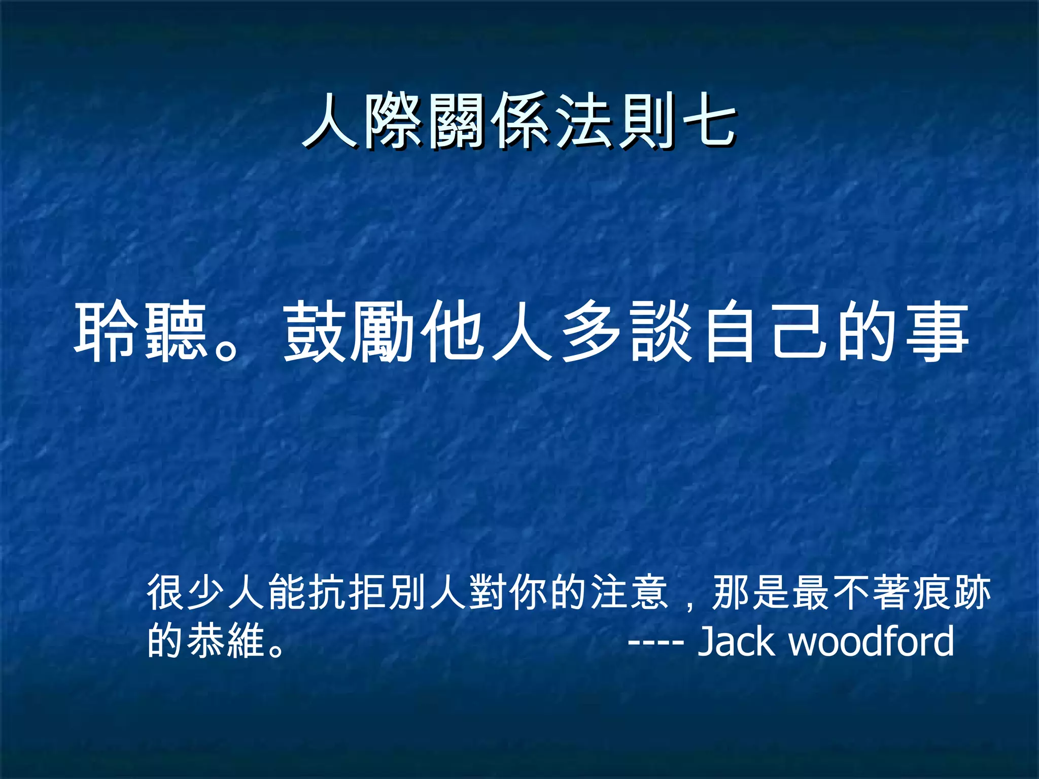 人際關係法則七 聆聽。鼓勵他人多談自己的事 很少人能抗拒別人對你的注意，那是最不著痕跡的恭維。  ---- Jack woodford 