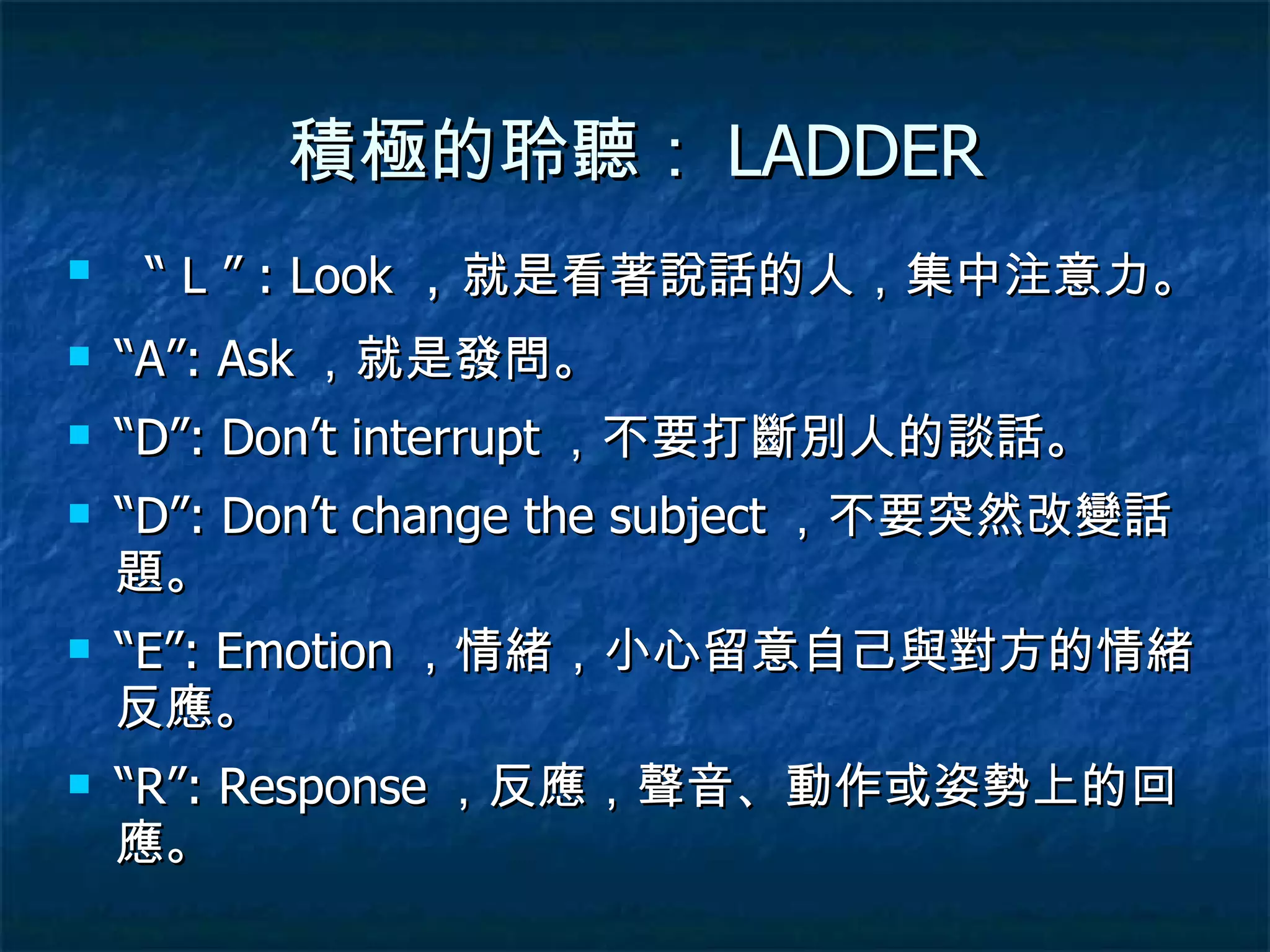 積極的聆聽： LADDER “  L ” : Look ， 就是看著說話的人，集中注意力。 “ A”: Ask ，就是發問。 “ D”: Don’t interrupt ，不要打斷別人的談話。 “ D”: Don’t change the subject ，不要突然改變話題。 “ E”: Emotion ，情緒，小心留意自己與對方的情緒反應。 “ R”: Response ，反應，聲音、動作或姿勢上的回應。 