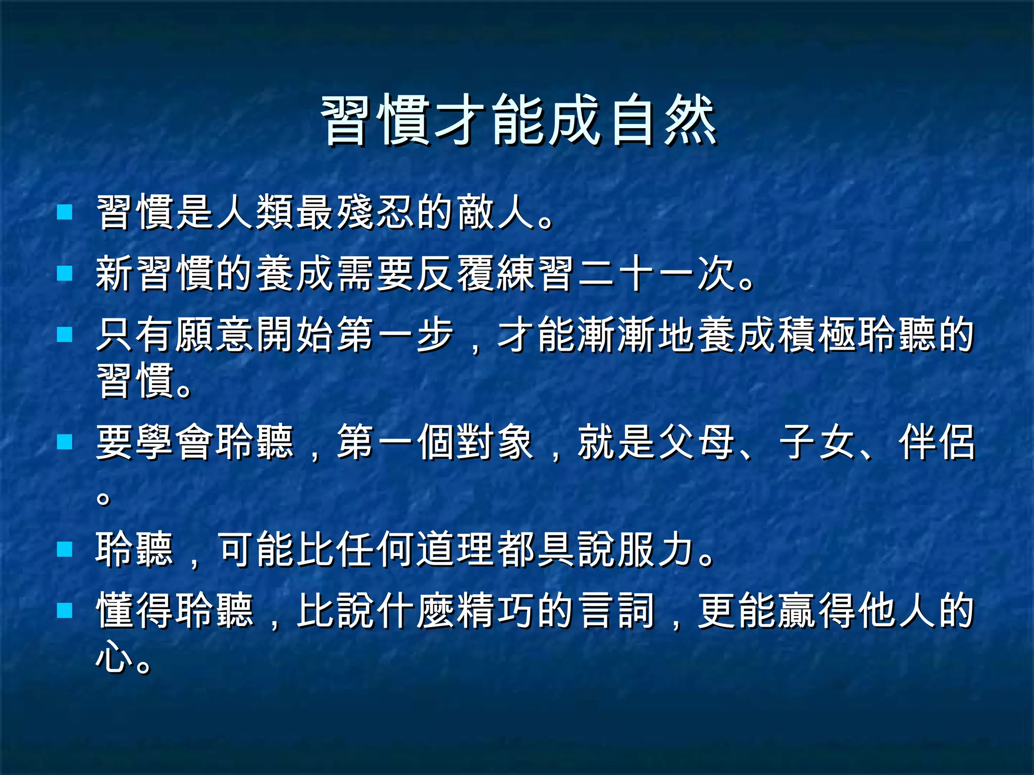 習慣才能成自然 習慣是人類最殘忍的敵人。 新習慣的養成需要反覆練習二十一次。 只有願意開始第一步，才能漸漸地養成積極聆聽的習慣。 要學會聆聽，第一個對象，就是父母、子女、伴侶。 聆聽，可能比任何道理都具說服力。 懂得聆聽，比說什麼精巧的言詞，更能贏得他人的心。 