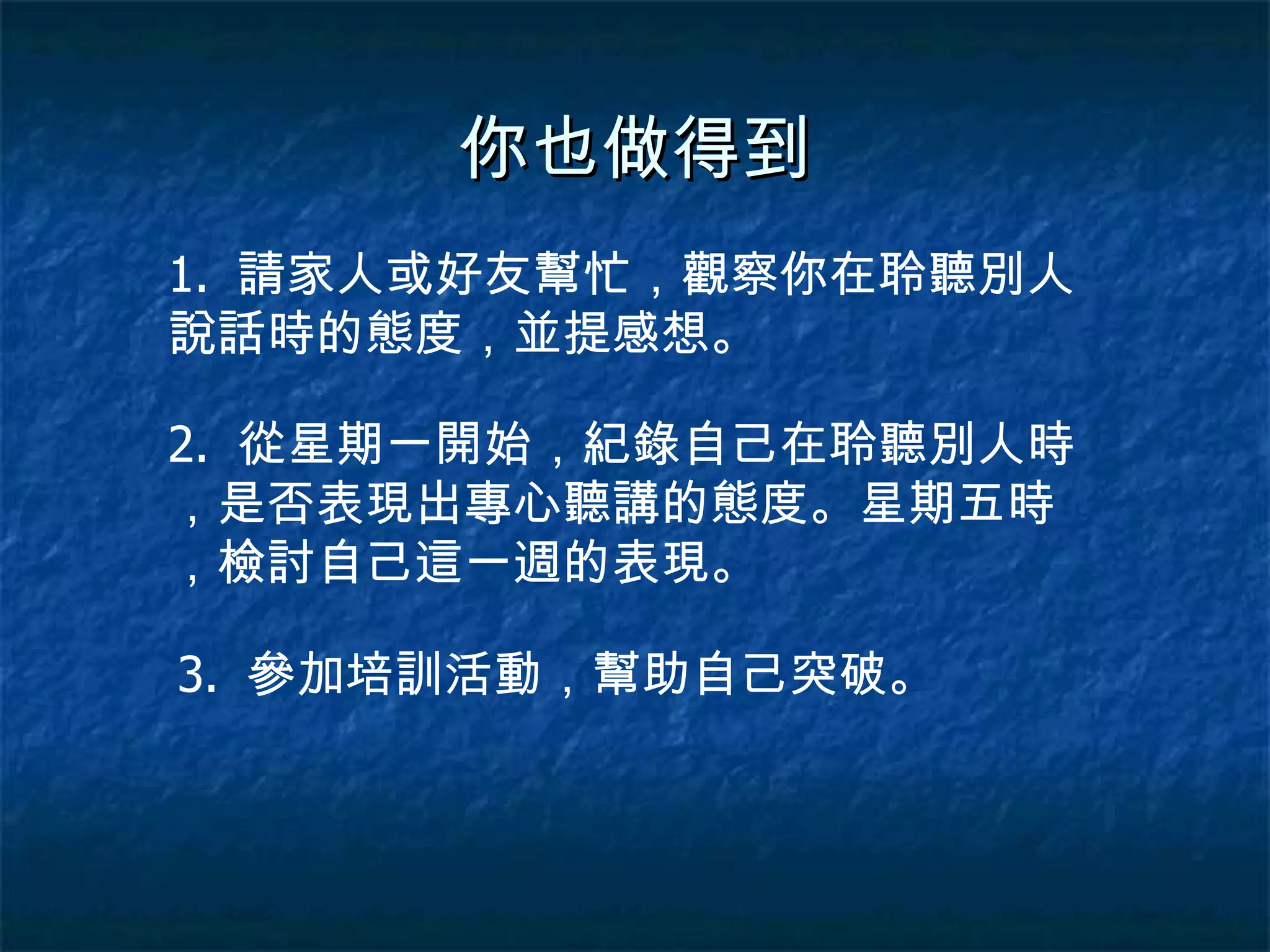 你也做得到 1.  請家人或好友幫忙，觀察你在聆聽別人說話時的態度，並提感想。 2.  從星期一開始，紀錄自己在聆聽別人時，是否表現出專心聽講的態度。星期五時，檢討自己這一週的表現。 3.  參加培訓活動，幫助自己突破。 