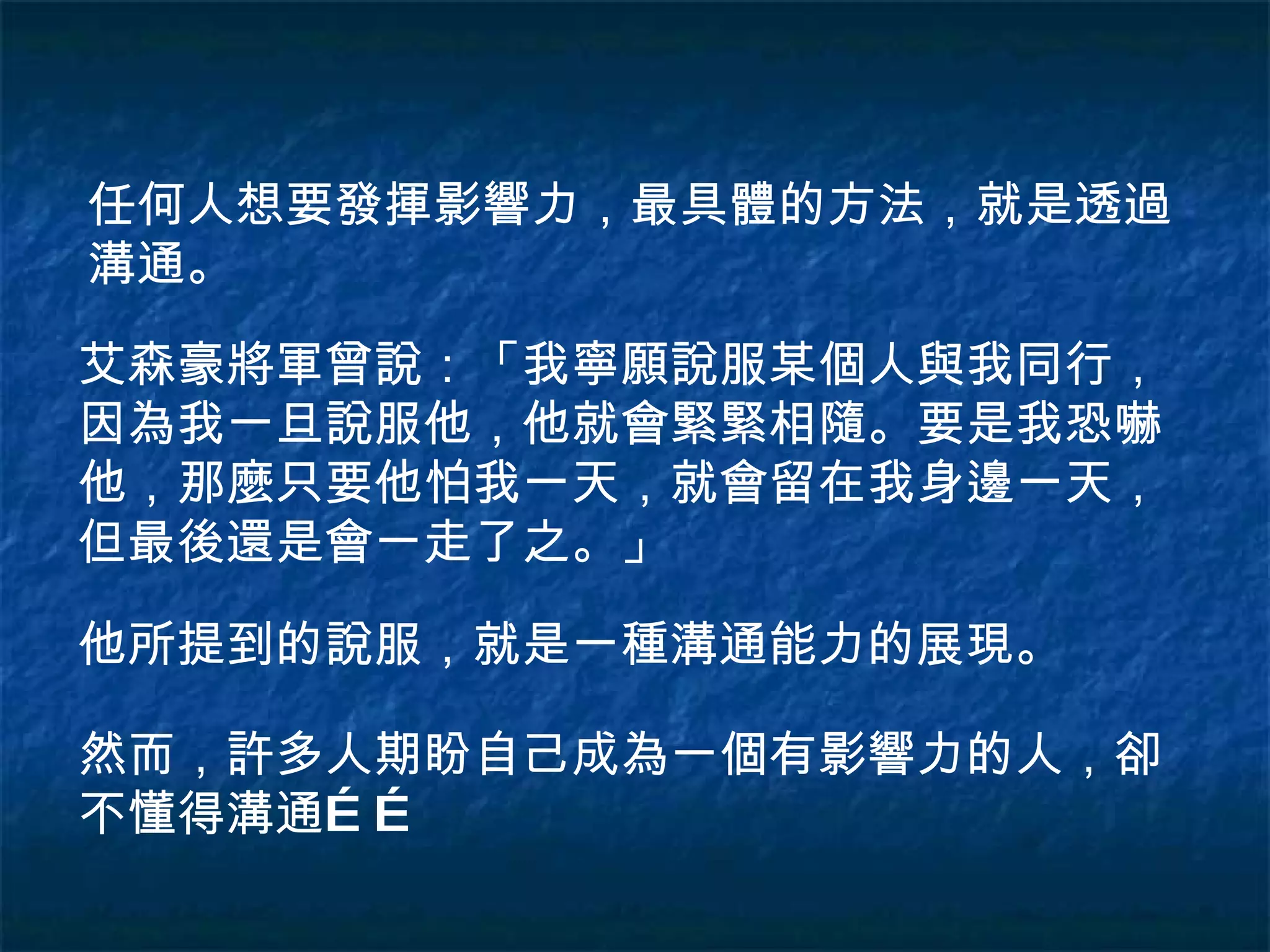 任何人想要發揮影響力，最具體的方法，就是透過溝通。 艾森豪將軍曾說：「我寧願說服某個人與我同行，因為我一旦說服他，他就會緊緊相隨。要是我恐嚇他，那麼只要他怕我一天，就會留在我身邊一天，但最後還是會一走了之。」 他所提到的說服，就是一種溝通能力的展現。 然而，許多人期盼自己成為一個有影響力的人，卻不懂得溝通…… 