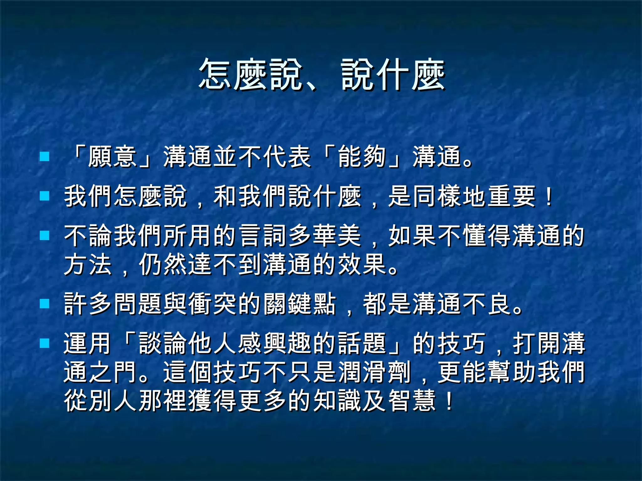 怎麼說、說什麼 「願意」溝通並不代表「能夠」溝通。 我們怎麼說，和我們說什麼，是同樣地重要！ 不論我們所用的言詞多華美，如果不懂得溝通的方法，仍然達不到溝通的效果。 許多問題與衝突的關鍵點，都是溝通不良。 運用「談論他人感興趣的話題」的技巧，打開溝通之門。這個技巧不只是潤滑劑，更能幫助我們從別人那裡獲得更多的知識及智慧！ 