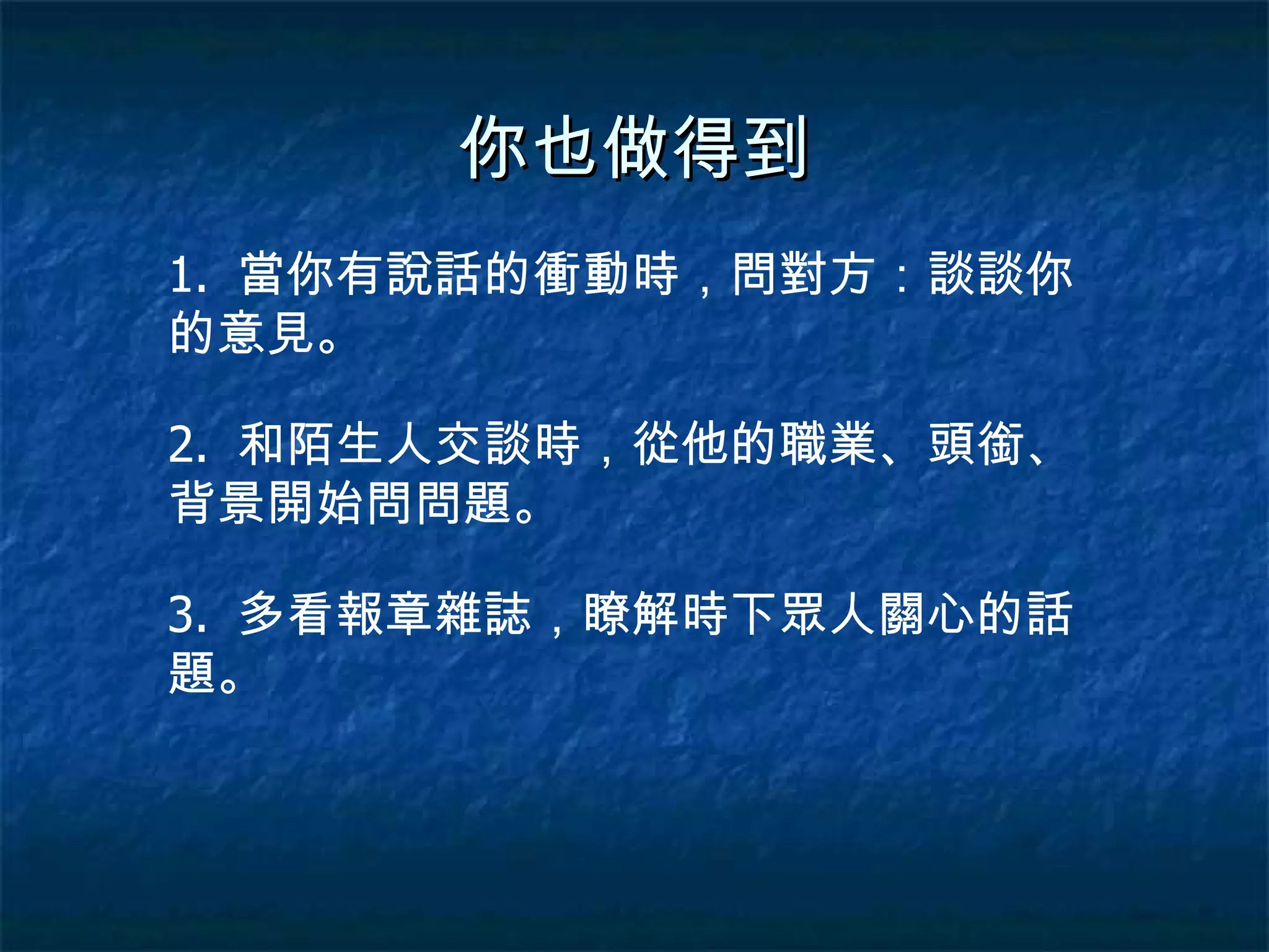 你也做得到 1.  當你有說話的衝動時，問對方：談談你的意見。 2.  和陌生人交談時，從他的職業、頭銜、背景開始問問題。 3.  多看報章雜誌，瞭解時下眾人關心的話題。 